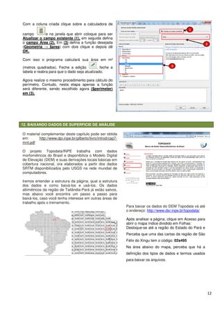 12. BAIXANDO DADOS DE SUPERFICIE DE ANÁLISE
Com a coluna criada clique sobre a calculadora de
campo e na janela que abrir
Atualizar o campo existente (1),
o campo Área (2). Em (3) defina a função desejada
(Geometria → $area) com dois clique
OK.
Com isso o programa calculará sua área em m
(metros quadrados). Feche a edição
tabela e reabra para que o dado seja atualizado.
Agora realize o mesmo procedimento para cálculo do
perímetro. Contudo, nesta etapa apenas a função
será diferente, sendo escolhido agora
em (3).
O material complementar deste capítulo pode ser obtida
em: http://www.dpi.inpe.br/gilberto/livro/introd/cap7
mnt.pdf
O projeto Topodata/INPE trabalha com dados
morfométricos do Brasil e disponibiliza o Modelo Digital
de Elevação (DEM) e suas derivações locais básicas em
cobertura nacional, ora elaborados a partir dos dados
SRTM disponibilizados pelo USGS na rede mundial de
computadores.
Iremos entender a estrutura da página, qual a estrutura
dos dados e como baixá-los e usá
altimétricos da região de Tailândia
mas abaixo você encontra um passo a passo para
baixá-los, caso você tenha interesse em outras áreas de
trabalho após o treinamento.
SUPERFICIE DE ANÁLISE
Com a coluna criada clique sobre a calculadora de
e na janela que abrir coloque para ser
em seguida defina
defina a função desejada
) com dois clique e depois dê
Com isso o programa calculará sua área em m²
. Feche a edição , feche a
reabra para que o dado seja atualizado.
Agora realize o mesmo procedimento para cálculo do
pa apenas a função
será diferente, sendo escolhido agora ($perimeter)
este capítulo pode ser obtida
http://www.dpi.inpe.br/gilberto/livro/introd/cap7-
O projeto Topodata/INPE trabalha com dados
morfométricos do Brasil e disponibiliza o Modelo Digital
M) e suas derivações locais básicas em
cobertura nacional, ora elaborados a partir dos dados
SRTM disponibilizados pelo USGS na rede mundial de
Iremos entender a estrutura da página, qual a estrutura
los e usá-los. Os dados
Tailândia-Pará já estão salvos,
mas abaixo você encontra um passo a passo para
los, caso você tenha interesse em outras áreas de
Para baixar os dados do DEM Topodata
o endereço: http://www.dsr.inpe.br/topodata/
Após analisar a página, clique em Acesso para
abrir o mapa índice dividido em Folhas:
Desloque-se até a região do Estado do Pará e
Perceba que uma das cart
Félix do Xingu tem o código:
Na área abaixo do mapa, perceba que há a
definição dos tipos de dados e termos usados
para baixar os arquivos.
12
Para baixar os dados do DEM Topodata vá até
http://www.dsr.inpe.br/topodata/
Após analisar a página, clique em Acesso para
abrir o mapa índice dividido em Folhas:
se até a região do Estado do Pará e
Perceba que uma das cartas da região de São
Félix do Xingu tem o código: 02s495
Na área abaixo do mapa, perceba que há a
definição dos tipos de dados e termos usados
para baixar os arquivos.
 