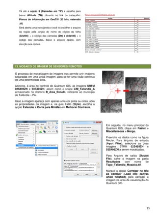 13. MOSAICO DE IMAGEM DE SENSORES REMOTOS
Vá até a opção 3 (Camadas em TIF)
baixar Altitude (ZN), clicando no link do cabeçalho:
Planos de Informação em GeoTiff (32 bits, extensão
.tif)
Será aberta uma nova janela e você irá escolher o arquivo
da região pela junção do nome do cógido da folha
(02s495) + o código das camadas
código das camadas. Baixe o arquivo zipado, com
atenção aos nomes.
O processo de mosaicagem de imagens nos permite unir imagens
separadas em uma única imagem, para se ter
de uma determinada área.
Adicione, à área de controle do Quantum GIS, as imagens
02S495ZN e 03S495ZN, assim como o shape
armazenado no diretório B_Area_Estudo
de Tailândia – PA.
Caso a imagem apareça com apenas uma cor preta ou cinza, abra
as propriedades da imagem e, na guia Estilo (
opção Estender e Corta para MinMax
13. MOSAICO DE IMAGEM DE SENSORES REMOTOS
opção 3 (Camadas em TIF) e escolha para
clicando no link do cabeçalho:
Planos de Informação em GeoTiff (32 bits, extensão
Será aberta uma nova janela e você irá escolher o arquivo
pela junção do nome do cógido da folha
) + o código das camadas (ZN) e (03s495) + o
Baixe o arquivo zipado, com
O processo de mosaicagem de imagens nos permite unir imagens
separadas em uma única imagem, para se ter uma visão contínua
Adicione, à área de controle do Quantum GIS, as imagens SRTM
, assim como o shape LIM_Tailandia_A
B_Area_Estudo, referente ao município
em apareça com apenas uma cor preta ou cinza, abra
as propriedades da imagem e, na guia Estilo (Style), escolha a
Estender e Corta para MinMax em Melhorar Contraste.
Em seguida, no menu
Quantum GIS, clique em
Miscellaneous > Merge.
Preencha os dados como na figura
Meclar
(Input Files
imagens
03S495ZN
Para
File), salve a imagem na pasta
Resultados
Topo_Tailandia_
Marque a opção
ao concluir
when finished
imagem na área de visualização do
Quantum GIS.
13
Em seguida, no menu principal do
Quantum GIS, clique em Raster >
Miscellaneous > Merge.
Preencha os dados como na figura
Meclar. Para Arquivo de entrada
Input Files), selecione as duas
imagens STRM 02S495ZN e
03S495ZN a serem mosaicadas.
Para Arquivo de saída (Output
, salve a imagem na pasta
Resultados com nome de
Topo_Tailandia_Mosaico.tif.
Marque a opção Carregar na tela
ao concluir (Load into canvas
when finished), para carregar a
imagem na área de visualização do
Quantum GIS.
 