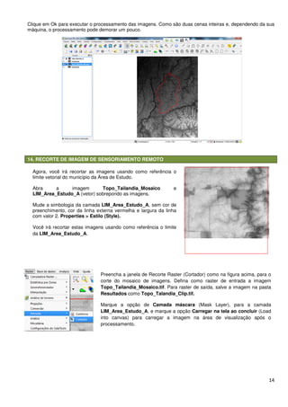14
Clique em Ok para executar o processamento das imagens. Como são duas cenas inteiras e, dependendo da sua
máquina, o processamento pode demorar um pouco.
14. RECORTE DE IMAGEM DE SENSORIAMENTO REMOTO
Preencha a janela de Recorte Raster (Cortador) como na figura acima, para o
corte do mosaico de imagens. Defina como raster de entrada a imagem
Topo_Tailandia_Mosaico.tif. Para raster de saída, salve a imagem na pasta
Resultados como Topo_Talandia_Clip.tif.
Marque a opção de Camada máscara (Mask Layer), para a camada
LIM_Area_Estudo_A, e marque a opção Carregar na tela ao concluir (Load
into canvas) para carregar a imagem na área de visualização após o
processamento.
Agora, você irá recortar as imagens usando como referência o
limite vetorial do município da Área de Estudo.
Abra a imagem Topo_Tailandia_Mosaico e
LIM_Area_Estudo_A (vetor) sobrepondo as imagens.
Mude a simbologia da camada LIM_Area_Estudo_A, sem cor de
preenchimento, cor da linha externa vermelha e largura da linha
com valor 2. Properties > Estilo (Style).
Você irá recortar estas imagens usando como referência o limite
da LIM_Area_Estudo_A.
Na área de menus do Quantum GIS, clique em Raster >
 
