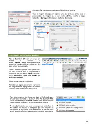 15. GERANDO SUPERFICIE DE ANÁLISE
Clique em
Caso a imagem apareça com apenas uma cor preta ou cinza, abra as
propriedades da imagem e, na guia
Estender e Corta para MinMax
Abra o Quantum GIS com um mapa em
branco e Adicione o
Topo_Talandia_Clip.tif. Se questionado (a)
sobre criar os pyramid layers, clique em Sim
para agilizar a visualização.
Caso a imagem apareça com apenas uma
cor preta ou cinza, abra as propriedades da
imagem e, na guia Estilo (Style), escolha a
opção Estender e Corta para MinMax
Melhorar Contraste.
Clique em Ok para ver o resultado.
Perceba que, agora, seu arquivo representa
as irregularidades topográficas do terreno
com uma visão da estrutura hidrográfica.
Para gerar arquivos de Curvas de Nível e Declividade para
analisar seu resultado no Quantum GIS. N
clique em Analysis > Sextante Toolbox
de ferramentas de Álgebra de mapas e análise espacial
A extensão Sextante, que pode ser comparada à interface do
ArcToolbox no ArcGIS, é composta por um conjunto de
ferramentas e algoritmos que possibilitam ao usuário uma
ampla possibilidade de processamento nos dados geográficos.
GERANDO SUPERFICIE DE ANÁLISE
Clique em OK e analise se sua imagem foi realmente cortada.
Caso a imagem apareça com apenas uma cor preta ou cinza, abra as
propriedades da imagem e, na guia Estilo (
Estender e Corta para MinMax em Melhorar Contraste
com um mapa em
e Adicione o
. Se questionado (a)
pyramid layers, clique em Sim
Caso a imagem apareça com apenas uma
cor preta ou cinza, abra as propriedades da
, escolha a
Estender e Corta para MinMax em
Perceba que, agora, seu arquivo representa
as irregularidades topográficas do terreno
hidrográfica.
Para gerar arquivos de Curvas de Nível e Declividade para
r seu resultado no Quantum GIS. No Quantum GIS,
Analysis > Sextante Toolbox para abrir o conjunto
de ferramentas de Álgebra de mapas e análise espacial.
A extensão Sextante, que pode ser comparada à interface do
ArcToolbox no ArcGIS, é composta por um conjunto de
ferramentas e algoritmos que possibilitam ao usuário uma
sibilidade de processamento nos dados geográficos.
15
e analise se sua imagem foi realmente cortada.
Caso a imagem apareça com apenas uma cor preta ou cinza, abra as
Estilo (Style), escolha a opção
Melhorar Contraste.
 