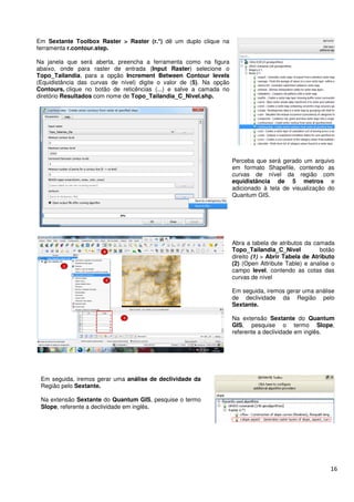 Em Sextante Toolbox Raster > Raster (r.*)
ferramenta r.contour.step.
Na janela que será aberta, preencha a ferramenta como na figura
abaixo, onde para raster de entrada (
Topo_Tailandia, para a opção Increment Between Contour levels
(Equidistância das curvas de nível) digite o valor de
Contours, clique no botão de reticências (...) e salve a camada no
diretório Resultados com nome de
Em seguida, iremos gerar uma análise de
Região pelo Sextante.
Na extensão Sextante do Quantum GIS
Slope, referente a declividade em inglês.
Raster > Raster (r.*) dê um duplo clique na
Na janela que será aberta, preencha a ferramenta como na figura
raster de entrada (Input Raster) selecione o
Increment Between Contour levels
(Equidistância das curvas de nível) digite o valor de (5). Na opção
clique no botão de reticências (...) e salve a camada no
com nome de Topo_Tailandia_C_Nivel.shp.
Perceba que será gerado um arquivo
em formato Shapefile, contendo as
curvas de nível da região com
equidistância de 5 metros
adicionado à tela de visualização do
Quantum GIS.
Abra a tabela de atributos da camada
Topo_Tailandia_
direito (1)
(2) (Open Attribute Table) e analise o
campo level
curvas de nível
Em seguida, iremos gerar uma análise
de declividade da Região pelo
Sextante.
Na extensão
GIS, pesquise o termo
referente a declividade em inglês.
análise de declividade da
Quantum GIS, pesquise o termo
, referente a declividade em inglês.
16
Perceba que será gerado um arquivo
em formato Shapefile, contendo as
curvas de nível da região com
equidistância de 5 metros e
adicionado à tela de visualização do
Quantum GIS.
Abra a tabela de atributos da camada
Topo_Tailandia_C_Nivel botão
(1) > Abrir Tabela de Atributo
Open Attribute Table) e analise o
level, contendo as cotas das
curvas de nível
Em seguida, iremos gerar uma análise
de declividade da Região pelo
Sextante.
Na extensão Sextante do Quantum
, pesquise o termo Slope,
referente a declividade em inglês.
 
