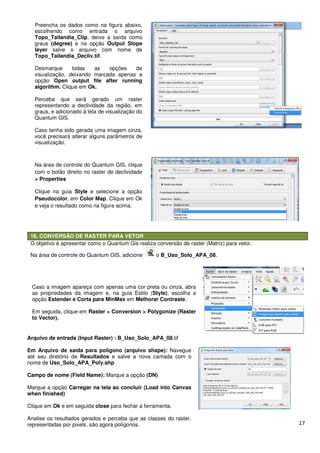 17
16. CONVERSÃO DE RASTER PARA VETOR
O objetivo é apresentar como o Quantum Gis realiza conversão de raster (Matriz) para vetor.
Na área de controle do Quantum GIS, adicione o B_Uso_Solo_APA_08.
Preencha os dados como na figura abaixo,
escolhendo como entrada o arquivo
Topo_Tailandia_Clip, deixe a saída como
graus (degree) e na opção Output Slope
layer salve o arquivo com nome de
Topo_Tailandia_Decliv.tif.
Desmarque todas as opções de
visualização, deixando marcada apenas a
opção Open output file after running
algorithm. Clique em Ok.
Perceba que será gerado um raster
representando a declividade da região, em
graus, e adicionado à tela de visualização do
Quantum GIS.
Caso tenha sido gerada uma imagem cinza,
você precisará alterar alguns parâmetros de
visualização.
Na área de controle do Quantum GIS, clique
com o botão direito no raster de declividade
> Properties
Clique na guia Style e selecione a opção
Pseudocolor, em Color Map. Clique em Ok
e veja o resultado como na figura acima.
Caso a imagem apareça com apenas uma cor preta ou cinza, abra
as propriedades da imagem e, na guia Estilo (Style), escolha a
opção Estender e Corta para MinMax em Melhorar Contraste.
Em seguida, clique em Raster > Conversion > Polygonize (Raster
to Vector).
Arquivo de entrada (Input Raster) : B_Uso_Solo_APA_08.tif
Em Arquivo de saída para polígono (arquivo shape): Navegue
até seu diretório de Resultados e salve a nova camada com o
nome de Uso_Solo_APA_Poly.shp
Campo de nome (Field Name): Marque a opção (DN)
Marque a opção Carregar na tela ao concluir (Load into Canvas
when finished)
Clique em Ok e em seguida close para fechar a ferramenta.
Analise os resultados gerados e perceba que as classes do raster,
representadas por pixels, são agora polígonos.
 
