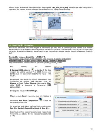 Abra a tabela de atributos da nova camada de polígonos
descrição das classes, apenas o campo DN representando o código de cada classe.
17. COMPOSIÇÃO DE BANDAS
Em muitas situações, em uma imagem é necessário que seja feita a composição das bandas que estejam
separadas (faixas do espectro eletromagnético). Desta forma, pode
na região do visível ou falsa cor. Neste ex
GIS.
Como obter imagens de satélite –
http://geopara.blogspot.com.br/2012/05/como
Procedimentos de PDI para o mapeamento do uso e cobertura das terras
http://www.4shared.com/document/NUqwZXIw/Aplicaes_Landsat_7.html
Em seguida, no diretório
B_Landsat_2008, adicione as bandas 1, 2 e 3 da
imagem do satélite Landsat 7 de 2008. Iremos unir
bandas que nos possibilitem trabalhar no visível
G2, B1.
Inicialmente, caso ainda não possua a ferramenta para
combinação de bandas, você precisará clicar em
Plugins > Fetch Python Plugins…
digite RGB e selecione a ferramenta
composition.
Em seguida, clique em Install Plugin.
Clique na guia Layer e perceba que foi instalada a
ferramenta Add RGB Composition.
ferramenta para abri-la.
Na janela que será aberta, defina a configuração como:
Red (R) = Banda 1; Green (G) = Banda 2; Blue (B) =
Caso fique confusa a escolha das bandas, na janela da
ferramenta, use o botão Browse e selecione cada banda
(*.TIF).
Abra a tabela de atributos da nova camada de polígonos Uso_Solo_APA_poly. Perceba que você não possui a
descrição das classes, apenas o campo DN representando o código de cada classe.
Em muitas situações, em uma imagem é necessário que seja feita a composição das bandas que estejam
separadas (faixas do espectro eletromagnético). Desta forma, pode-se criar diferentes composições coloridas, seja
na região do visível ou falsa cor. Neste exercício nós iremos unir e separar bandas de uma imagem no Quantum
– LANDSAT ?:
http://geopara.blogspot.com.br/2012/05/como-obter-imagens-de-satelite-landsat.html
Procedimentos de PDI para o mapeamento do uso e cobertura das terras:
http://www.4shared.com/document/NUqwZXIw/Aplicaes_Landsat_7.html
Em seguida, no diretório
as bandas 1, 2 e 3 da
imagem do satélite Landsat 7 de 2008. Iremos unir
bandas que nos possibilitem trabalhar no visível – R3,
Inicialmente, caso ainda não possua a ferramenta para
combinação de bandas, você precisará clicar em
Python Plugins…Na área de filter,
digite RGB e selecione a ferramenta RGB
Install Plugin.
e perceba que foi instalada a
Add RGB Composition. Clique na
Na janela que será aberta, defina a configuração como:
en (G) = Banda 2; Blue (B) =
Caso fique confusa a escolha das bandas, na janela da
e selecione cada banda
18
. Perceba que você não possui a
descrição das classes, apenas o campo DN representando o código de cada classe.
Em muitas situações, em uma imagem é necessário que seja feita a composição das bandas que estejam
se criar diferentes composições coloridas, seja
ercício nós iremos unir e separar bandas de uma imagem no Quantum
landsat.html.
 