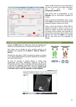 18. GERAR NDVI (sigla em inglês para índice de vegetação por
Imagem de NDVI (sigla em inglês para índice de vegetação por
diferença normalizada) possui um intervalo de valores de
Este índice usa as bandas do infra vermelho próximo e do
vermelho, com a seguinte fórmula
Band 3).
Perceba que, para gerar o NDVI, precisaremos separar as bandas
3 e 4, sendo respectivamente nas faixas espectrais do vermelho e
do infravermelho próximo.
Na faixa do vermelho a clorofila absorve a energia solar
ocasionando uma baixa reflectância, enquanto na faixa do
infravermelho próximo, tanto a morfologia interna das folhas quanto
a estrutura da vegetação ocasionam uma alta reflectância da
energia solar incidente (Medeiros, 2013
o contraste, maior o vigor da vegetação na área imageada
(sigla em inglês para índice de vegetação por diferença normalizada)
Clique em Ok. Perceba que será adicionada à
sua área de controle uma imagem
com link para a imagem
Composição_R3G2B1
Caso queira abra as propriedades, na guia
Metadata veja as i
imagem.
Ainda na janela de Propriedade
Estilo (Style) e perceba que você possui as três
bandas da imagem unidas na cor visível.
Altere a ordem das bandas
seleção de bandas e escala (1)
efeitos na imagem, onde para cada sequência
de bandas haverá exib
alguns temas, como água, áreas urbanas, áreas
agrícolas etc. Clique em
OK (2). Veja como ficou sua Coposição de
bandas.
(sigla em inglês para índice de vegetação por
diferença normalizada) possui um intervalo de valores de -1 a +1.
Este índice usa as bandas do infra vermelho próximo e do
vermelho, com a seguinte fórmula (Band 4 – Band 3) / (Band 4 +
Perceba que, para gerar o NDVI, precisaremos separar as bandas
3 e 4, sendo respectivamente nas faixas espectrais do vermelho e
Na faixa do vermelho a clorofila absorve a energia solar
ocasionando uma baixa reflectância, enquanto na faixa do
infravermelho próximo, tanto a morfologia interna das folhas quanto
a estrutura da vegetação ocasionam uma alta reflectância da
, 2013). Portando, quanto maior
raste, maior o vigor da vegetação na área imageada.
19
diferença normalizada)
Perceba que será adicionada à
sua área de controle uma imagem temporária,
com link para a imagem
R3G2B1.tif.
Caso queira abra as propriedades, na guia
veja as informações completas da
Ainda na janela de Propriedades, clique na guia
e perceba que você possui as três
a imagem unidas na cor visível.
Altere a ordem das bandas em Modo RBG de
seleção de bandas e escala (1) para ver os
efeitos na imagem, onde para cada sequência
de bandas haverá exibição mais detalhada de
alguns temas, como água, áreas urbanas, áreas
. Clique em Apply e em seguida
(2). Veja como ficou sua Coposição de
 