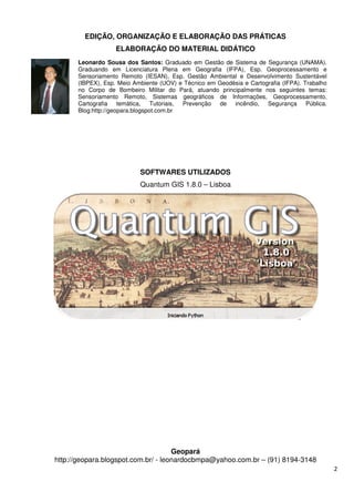 EDIÇÃO, ORGANIZAÇÃO E ELABORAÇÃO DAS
ELABORAÇÃO DO
http://geopara.blogspot.com.br/
Leonardo Sousa dos Santos:
Graduando em Licenciatura Plena em Geografia (IFPA), Esp. Geoprocessamento e
Sensoriamento Remoto (IESAN), Esp. Gestão Ambiental e Desenvolvimento Sustentável
(IBPEX), Esp. Meio Ambiente (UOV) e Técnico
no Corpo de Bombeiro Militar do Pará, atuando principalmente nos seguintes temas:
Sensoriamento Remoto, Sistemas geográficos de Informações, Geoprocessamento,
Cartografia temática, Tutoriais, Prevenção de incêndio
Blog:http://geopara.blogspot.com.br
EDIÇÃO, ORGANIZAÇÃO E ELABORAÇÃO DAS PRÁTICAS
ELABORAÇÃO DO MATERIAL DIDÁTICO
SOFTWARES UTILIZADOS
Quantum GIS 1.8.0 – Lisboa
Geopará
http://geopara.blogspot.com.br/ - leonardocbmpa@yahoo.com.br
Leonardo Sousa dos Santos: Graduado em Gestão de Sistema de Segurança (UNAMA).
Graduando em Licenciatura Plena em Geografia (IFPA), Esp. Geoprocessamento e
Sensoriamento Remoto (IESAN), Esp. Gestão Ambiental e Desenvolvimento Sustentável
(IBPEX), Esp. Meio Ambiente (UOV) e Técnico em Geodésia e Cartografia (IFPA).
no Corpo de Bombeiro Militar do Pará, atuando principalmente nos seguintes temas:
Sensoriamento Remoto, Sistemas geográficos de Informações, Geoprocessamento,
Cartografia temática, Tutoriais, Prevenção de incêndio
Blog:http://geopara.blogspot.com.br
2
PRÁTICAS
leonardocbmpa@yahoo.com.br – (91) 8194-3148
Graduado em Gestão de Sistema de Segurança (UNAMA).
Graduando em Licenciatura Plena em Geografia (IFPA), Esp. Geoprocessamento e
Sensoriamento Remoto (IESAN), Esp. Gestão Ambiental e Desenvolvimento Sustentável
m Geodésia e Cartografia (IFPA). Trabalho
no Corpo de Bombeiro Militar do Pará, atuando principalmente nos seguintes temas:
Sensoriamento Remoto, Sistemas geográficos de Informações, Geoprocessamento,
Cartografia temática, Tutoriais, Prevenção de incêndio, Segurança Pública.
 