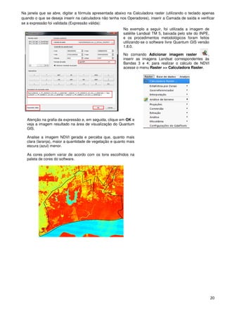 Na janela que se abre, digitar a fórmula apresentada abaixo na Calculadora raster (utilizando o teclado apenas
quando o que se deseja inserir na calculadora não tenha nos Operadores), inserir a Camada de saída e verificar
se a expressão foi validada (Expressão válida):
Atenção na grafia da expressão e, em seguida, clique em
veja a imagem resultado na área de visualização do Quantum
GIS.
Analise a imagem NDVI gerada e perceba que, quanto mais
clara (laranja), maior a quantidade de vegetação e quanto ma
escura (azul) menor.
As cores podem variar de acordo com os tons escolhidos
paleta de cores do software.
digitar a fórmula apresentada abaixo na Calculadora raster (utilizando o teclado apenas
quando o que se deseja inserir na calculadora não tenha nos Operadores), inserir a Camada de saída e verificar
se a expressão foi validada (Expressão válida):
No exemplo a seguir, foi utilizada a imagem de
satélite Landsat TM 5, baixada pelo site do INPE,
e os procedimentos metodológicos foram feitos
utilizando-se o software livre Quantum
1.8.0.
No comando Adicionar imagem raster
inserir as imagens Landsat correspondentes às
Bandas 3 e 4; para realizar o cálculo de NDVI
acesse o menu Raster >> Calculadora Raster
ão na grafia da expressão e, em seguida, clique em OK e
veja a imagem resultado na área de visualização do Quantum
Analise a imagem NDVI gerada e perceba que, quanto mais
clara (laranja), maior a quantidade de vegetação e quanto mais
As cores podem variar de acordo com os tons escolhidos na
20
digitar a fórmula apresentada abaixo na Calculadora raster (utilizando o teclado apenas
quando o que se deseja inserir na calculadora não tenha nos Operadores), inserir a Camada de saída e verificar
No exemplo a seguir, foi utilizada a imagem de
satélite Landsat TM 5, baixada pelo site do INPE,
e os procedimentos metodológicos foram feitos
se o software livre Quantum GIS versão
Adicionar imagem raster ,
inserir as imagens Landsat correspondentes às
Bandas 3 e 4; para realizar o cálculo de NDVI
Raster >> Calculadora Raster.
 
