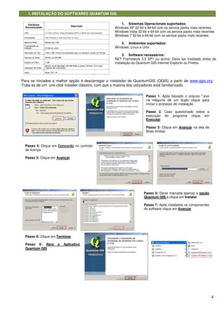 4
1. INSTALAÇÃO DO SOFTWARES QUANTUM GIS.
Para os iniciados a melhor opção é descarregar o instalador do QuantumGIS (QGIS) a partir de www.qgis.org.
Trata-se de um one click installer clássico, com que a maioria dos utilizadores está familiarizado.
1. Sistemas Operacionais suportados:
Windows XP 32-bit e 64-bit com os service packs mais recentes
Windows Vista 32-bit e 64-bit com os service packs mais recentes
Windows 7 32-bit e 64-bit com os service packs mais recentes
2. Ambientes suportados:
Windows, Linux e Unix
3. Software necessários:
NET Framework 3.5 SP1 ou acima. Deve ser instalado antes da
instalação do Quantum GIS Internet Explorer ou Firefox
Passo 1. Após baixado o arquivo *.exe
na máquina dê um duplo clique para
iniciar o processo de instalação
Passo 2. Caso questionado sobre a
execução do programa clique em
Executar
Passo 3: Clique em Avançar na tela de
Boas Vindas
Passo 4: Clique em Concordo no contrato
de licença.
Passo 5: Clique em Avançar
Passo 6: Deixe marcada apenas a opção
Quantum GIS e clique em Instalar
Passo 7: Após instalados os componentes
do software clique em Avançar
Passo 8: Clique em Terminar
Passo 9: Abra o Aplicativo
Quantum GIS
 