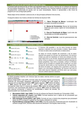 2. ESTRUTURA DO SOFTWARE QUANTUM GIS
A primeira parte da estrutura de um SIG a ser abordada neste
de Informações Geográficas. O Quantum GIS (QG
completamente customizada de acordo com as suas necessidades. Abaixo é apresentada a tela inicial do
programa em sua configuração padrão.
Nesta etapa iremos entender a estrutura de um dos principais softwares livres da área,
O esquema abaixo nos mostra a divisão da interface do Quantum GIS:
3. FORMATO DE DADOS ESPACIAIS E TABULARES.
4. INICIANDO A UTILIZAÇÃO NO Q GIS Lisboas.
• Microstation DGN (*.dgn*.DGN):
• Valores separados por vírgula (*.csv*.CSV):
pode ser produzido em editores de texto;
• GPS eXchange Format [GPX] (*.gpx*.GPX):
dados de GPS conseguem exportar as informações coletados em campo;
• Keyhole Markup Language [KML] (*.kml*.KM
software Google Earth, diversos sites atualmente distribuem informações neste formato;
O QGIS possibilita trabalhar com diversos tipos de dados vetoriais dentre os quais
podemos destacar:
Arquivo shape ESRI (*.shp*.SHP): Formato nativo do principal software comercial de
Sistemas de Informação Geográfica, geralmente é formado por pelo menos 3
arquivos com as seguintes extensões .
e .SHX (arquivo de ligação entre o . SHP e .DBF), outro arquivo que pode
acompanhar estes três e o arquivo de projeção .
comercial, mas reconhecido pelo QGIS) ou o arquivo .
dois arquivos armazenam o sistema
arquivos podem ser visualizado ao lado
ESTRUTURA DO SOFTWARE QUANTUM GIS Lisboa.
A primeira parte da estrutura de um SIG a ser abordada neste curso será a interface de um software de Sistemas
O Quantum GIS (QGis) apresenta uma interface bastante amigável e que pode
completamente customizada de acordo com as suas necessidades. Abaixo é apresentada a tela inicial do
programa em sua configuração padrão.
Nesta etapa iremos entender a estrutura de um dos principais softwares livres da área,
mostra a divisão da interface do Quantum GIS:
FORMATO DE DADOS ESPACIAIS E TABULARES.
4. INICIANDO A UTILIZAÇÃO NO Q GIS Lisboas.
Microstation DGN (*.dgn*.DGN): Formato do software de Desenho Assistido por Computador (CAD).
Valores separados por vírgula (*.csv*.CSV): Formato bastante leve e rápido de ser
pode ser produzido em editores de texto;
GPS eXchange Format [GPX] (*.gpx*.GPX): Formato em que a maioria dos programas que processam
dados de GPS conseguem exportar as informações coletados em campo;
Keyhole Markup Language [KML] (*.kml*.KML): Formato produzido inicialmente para ser visualizado no
software Google Earth, diversos sites atualmente distribuem informações neste formato;
1 - Barra Principal de Menus:
principais comandos do software
2 - Barras de Ferramentas:
dinâmicas para acesso rápido às funcionalidades do
software.
3 - Área de Visualização do Mapa:
visualizadas as camadas geográficas
4 - Área de Controle:
camadas
O Quantum GIS possibilita o uso de vários formatos de dados
espaciais e tabulares nas suas consultas e análises. Alguns destes
formatos de dados estão exemplificados na tabela abaixo:
Os dados em formato shapefile são atualmente o tipo de dados
espacial mais popular do mercado, por apresentarem uma estrutura
simples que pode ser trabalhada na maioria dos softwares de SIG,
sejam estes livres ou de mercado. Apresentam geometria vetorial de
pontos, linhas ou polígonos, e uma tabela de atributos associada às
feições geográficas. Caso tenha curiosidade, verifique no Windows
Explorer que as camadas em shapefile são formadas por uma série
de arquivos, dentre estes os mais importantes são: shp (geometria),
dbf (banco de dados), shx (ligação entre a geometria e o banco de
dados) e prj (informações cartográficas). No Quantum GIS você vê
todos estes arquivos integrados, permitindo assim que você possa
executar análises espaciais e tabulares.
O QGIS possibilita trabalhar com diversos tipos de dados vetoriais dentre os quais
Arquivo shape ESRI (*.shp*.SHP): Formato nativo do principal software comercial de
Sistemas de Informação Geográfica, geralmente é formado por pelo menos 3
com as seguintes extensões .SHP (dados vetoriais), .DBF (banco de dados)
ligação entre o . SHP e .DBF), outro arquivo que pode
e o arquivo de projeção .PRJ (nativo do principal software
pelo QGIS) ou o arquivo .QPJ (nativo do QGIS) estes
dois arquivos armazenam o sistema de coordenadas e datum da camada. Os
os podem ser visualizado ao lado
5
será a interface de um software de Sistemas
) apresenta uma interface bastante amigável e que pode ser
completamente customizada de acordo com as suas necessidades. Abaixo é apresentada a tela inicial do
Nesta etapa iremos entender a estrutura de um dos principais softwares livres da área,
Formato do software de Desenho Assistido por Computador (CAD).
Formato bastante leve e rápido de ser processado que
Formato em que a maioria dos programas que processam
Formato produzido inicialmente para ser visualizado no
software Google Earth, diversos sites atualmente distribuem informações neste formato;
Barra Principal de Menus: Localização dos
principais comandos do software
Barras de Ferramentas: Barras de ferramentas
dinâmicas para acesso rápido às funcionalidades do
alização do Mapa: Local onde são
visualizadas as camadas geográficas
Área de Controle: Local de gerenciamento das
O Quantum GIS possibilita o uso de vários formatos de dados
nas suas consultas e análises. Alguns destes
formatos de dados estão exemplificados na tabela abaixo:
Os dados em formato shapefile são atualmente o tipo de dados
espacial mais popular do mercado, por apresentarem uma estrutura
hada na maioria dos softwares de SIG,
sejam estes livres ou de mercado. Apresentam geometria vetorial de
pontos, linhas ou polígonos, e uma tabela de atributos associada às
feições geográficas. Caso tenha curiosidade, verifique no Windows
amadas em shapefile são formadas por uma série
de arquivos, dentre estes os mais importantes são: shp (geometria),
dbf (banco de dados), shx (ligação entre a geometria e o banco de
dados) e prj (informações cartográficas). No Quantum GIS você vê
s arquivos integrados, permitindo assim que você possa
executar análises espaciais e tabulares.
O QGIS possibilita trabalhar com diversos tipos de dados vetoriais dentre os quais
Arquivo shape ESRI (*.shp*.SHP): Formato nativo do principal software comercial de
Sistemas de Informação Geográfica, geralmente é formado por pelo menos 3
(banco de dados)
ligação entre o . SHP e .DBF), outro arquivo que pode
(nativo do principal software
(nativo do QGIS) estes
denadas e datum da camada. Os
 