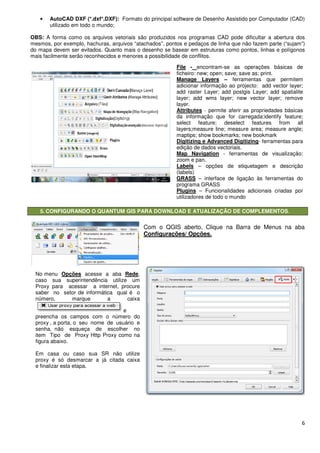 • AutoCAD DXF (*.dxf*.DXF):
utilizado em todo o mundo;
OBS: A forma como os arquivos vetoriais são produzidos nos programas CAD pode dificultar a abertura dos
mesmos, por exemplo, hachuras, arquivos “atachados”, pontos e pedaços de linha que não fazem parte (“sujam”)
do mapa devem ser evitados. Quanto mais o desenho se basear em estruturas como pontos, linhas e polígonos
mais facilmente serão reconhecidos e menores a possibilidade de conflitos.
5. CONFIGURANDO O QUANTUM GIS PARA DOWNLOAD E ATUALIZAÇÃO DE COMPLEMENTOS
No menu Opções acesse a aba
caso sua superintendência utilize um
Proxy para acessar a internet, procure
saber no setor de informática qual é o
número, marque a caixa
preencha os campos com o número do
proxy , a porta, o seu nome de usuário e
senha, não esqueça de escolher no
item Tipo de Proxy Http Proxy como na
figura abaixo.
Em casa ou caso sua SR não utilize
proxy é só desmarcar a já citada caixa
e finalizar esta etapa.
AutoCAD DXF (*.dxf*.DXF): Formato do principal software de Desenho Assistido por Computador (CAD)
A forma como os arquivos vetoriais são produzidos nos programas CAD pode dificultar a abertura dos
mesmos, por exemplo, hachuras, arquivos “atachados”, pontos e pedaços de linha que não fazem parte (“sujam”)
. Quanto mais o desenho se basear em estruturas como pontos, linhas e polígonos
mais facilmente serão reconhecidos e menores a possibilidade de conflitos.
CONFIGURANDO O QUANTUM GIS PARA DOWNLOAD E ATUALIZAÇÃO DE COMPLEMENTOS
Com o QGIS aberto, Clique na Barra de
Configurações/ Opções.
acesse a aba Rede,
caso sua superintendência utilize um
Proxy para acessar a internet, procure
saber no setor de informática qual é o
número, marque a caixa
e
preencha os campos com o número do
proxy , a porta, o seu nome de usuário e
de escolher no
Proxy como na
Em casa ou caso sua SR não utilize
marcar a já citada caixa
File - encontram-se as operações básicas de
ficheiro: new; open; save; save as; print.
Manage Layers –
adicionar informação ao projecto: add vector layer;
add raster Layer; add postgis Layer; add spatialite
layer; add wms layer; new vector layer; remove
layer.
Attributes - permite aferir as propriedades básicas
da informação que for carregada:identify feature;
select feature; deselect features from all
layers;measure line; measure area; measure
maptips; show bookmarks; new bookmark
Digitizing e Advanced Digitizing
edição de dados vectoriais.
Map Navigation - ferramentas de visualização:
zoom e pan.
Labels – opções de etiquetagem e descrição
(labels)
GRASS – interface de ligação às ferramentas do
programa GRASS
Plugins – Funcionalidades adicionais criadas por
utilizadores de todo o mundo
6
Formato do principal software de Desenho Assistido por Computador (CAD)
A forma como os arquivos vetoriais são produzidos nos programas CAD pode dificultar a abertura dos
mesmos, por exemplo, hachuras, arquivos “atachados”, pontos e pedaços de linha que não fazem parte (“sujam”)
. Quanto mais o desenho se basear em estruturas como pontos, linhas e polígonos
CONFIGURANDO O QUANTUM GIS PARA DOWNLOAD E ATUALIZAÇÃO DE COMPLEMENTOS.
Com o QGIS aberto, Clique na Barra de Menus na aba
se as operações básicas de
ficheiro: new; open; save; save as; print.
ferramentas que permitem
adicionar informação ao projecto: add vector layer;
add raster Layer; add postgis Layer; add spatialite
layer; add wms layer; new vector layer; remove
permite aferir as propriedades básicas
ão que for carregada:identify feature;
select feature; deselect features from all
ure line; measure area; measure angle;
maptips; show bookmarks; new bookmark
Digitizing e Advanced Digitizing- ferramentas para
edição de dados vectoriais.
ferramentas de visualização:
opções de etiquetagem e descrição
interface de ligação às ferramentas do
Funcionalidades adicionais criadas por
utilizadores de todo o mundo
 