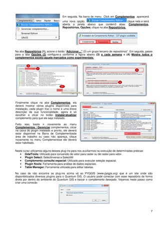 Na aba Repositórios (1), acione o botão “
para a aba Opções (2) configure
complementos exceto aquele marcados como experimentais:
Neste curso utilizamos alguns desses plug
Neste curso utilizamos alguns desses plug
• GdalTools: Utilizado para conversão de vetor para raster ou de raster para vetor.
• Plugin Select: SelectInverse e SelectAll
• Complemento consulta espacial:
• Plugin ftools: Ferramenta para análise de dados espaciais.
• Table Manager: Ferramenta utilizada para editar tabelas.
No caso de não encontre os plug
disponibilizados diversos plugins para o Quantum GIS. O usuário pode conectar com esse repositório de forma
direta por dentro do ambiente do Quantum GIS e baixar o complemento desejado. Vejamos neste passo como
criar uma conexão
Finalmente clique na aba Complementos
deverá mostrar vários plugins disponíveis para
instalação, cada plugin traz o nome e uma breve
descrição da sua funcionalidade, agora é só
escolher e clicar no botão instalar/atualizar
complemento para que ele seja instalado.
Feito isso, basta ir novamente ao menu
Complementos / Gerenciar complementos, clicar
na caixa do plugin instalado e pronto, ele deverá
estar disponível na Barra de Complementosda
área de trabalho ou caso não apareça, clique
novamente no menu Complementose ele deverá
estar habilitado.
acione o botão “Adicionar...” (2) um grupo terceiro de repositórios”.
configure-a conforme a figura abaixo (3) a cada semana
complementos exceto aquele marcados como experimentais:
Neste curso utilizamos alguns desses plug-ns para nos auxiliarmos na execução de
Neste curso utilizamos alguns desses plug-ins para nos auxiliarmos na execução de
Utilizado para conversão de vetor para raster ou de raster para vetor.
SelectInverse e SelectAll
Complemento consulta espacial: Utilizado para executar seleção espacial.
Ferramenta para análise de dados espaciais.
Ferramenta utilizada para editar tabelas.
No caso de não encontre os plug-ins acima vá ao PYQGIS (www.pyqgis.org)
para o Quantum GIS. O usuário pode conectar com esse repositório de forma
direta por dentro do ambiente do Quantum GIS e baixar o complemento desejado. Vejamos neste passo como
Em seguida, Na barra de menu Click em Complementos
uma nova opção,
aberta a janela abaixo que contém3 abas:
Repositórios, Opções; clique na aba Repositórios.
Complementos, ela
disponíveis para
instalação, cada plugin traz o nome e uma breve
funcionalidade, agora é só
instalar/atualizar
para que ele seja instalado.
vamente ao menu
complementos, clicar
na caixa do plugin instalado e pronto, ele deverá
na Barra de Complementosda
área de trabalho ou caso não apareça, clique
no menu Complementose ele deverá
7
repositórios”. Em seguida, passe
a cada semana e (4) Mostra todos o
determinadas práticas:
Utilizado para conversão de vetor para raster ou de raster para vetor.
Utilizado para executar seleção espacial.
PYQGIS (www.pyqgis.org) que é um site onde são
para o Quantum GIS. O usuário pode conectar com esse repositório de forma
direta por dentro do ambiente do Quantum GIS e baixar o complemento desejado. Vejamos neste passo como
Complementos aparecerá
clique nela e será
aberta a janela abaixo que contém3 abas: Complementos,
Repositórios.
 