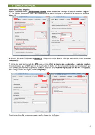 6. CONFIGURANDO OPÇÕES.
CONFIGURANDO OPÇÕES.
Acesse a barra de menus Configurações / Opções
(1). Em seguida passaremos para a aba Ferramentas de Mapa, configure as
figura (2).
A próxima aba a ser configurada é
na figura (3).
A última aba a ser configurada é a
Importante saber que o QGIS permite a visualização de
você tenha que transformá-los primeiro, bastando para isso ativar
Para configurar esta aba siga o padrão da
Finalmente clique OK e passaremos para as Configurações do Projeto.
CONFIGURANDO OPÇÕES.
Configurações / Opções, aperte a aba Geral e marque as opções conforme a
Em seguida passaremos para a aba Ferramentas de Mapa, configure as ferramentas de medida
A próxima aba a ser configurada é Digitalizar, configure o campo Atração para que ele funcione, como mostrado
A última aba a ser configurada é a SRC, que permite definir o sistema de coordenadas
IS permite a visualização de dados em diferentes sistemas de coordenadas sem que
primeiro, bastando para isso ativar Habilitar reprojeção “on the fly”
Para configurar esta aba siga o padrão da figura (4).
e passaremos para as Configurações do Projeto.
8
marque as opções conforme a figura
ferramentas de medida de acordo a
que ele funcione, como mostrado
definir o sistema de coordenadas – projeção e datum.
dados em diferentes sistemas de coordenadas sem que
Habilitar reprojeção “on the fly” como padrão.
 