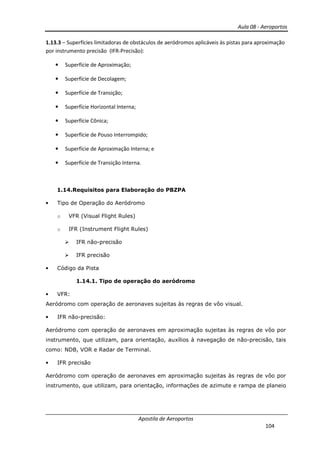 Aula 08 - Aeroportos
Apostila de Aeroportos
104
1.13.3 – Superfícies limitadoras de obstáculos de aeródromos aplicáveis às pistas para aproximação
por instrumento precisão (IFR-Precisão):
• Superfície de Aproximação;
• Superfície de Decolagem;
• Superfície de Transição;
• Superfície Horizontal Interna;
• Superfície Cônica;
• Superfície de Pouso Interrompido;
• Superfície de Aproximação Interna; e
• Superfície de Transição Interna.
1.14.Requisitos para Elaboração do PBZPA
• Tipo de Operação do Aeródromo
o VFR (Visual Flight Rules)
o IFR (Instrument Flight Rules)
IFR não-precisão
IFR precisão
• Código da Pista
1.14.1. Tipo de operação do aeródromo
• VFR:
Aeródromo com operação de aeronaves sujeitas às regras de vôo visual.
• IFR não-precisão:
Aeródromo com operação de aeronaves em aproximação sujeitas às regras de vôo por
instrumento, que utilizam, para orientação, auxílios à navegação de não-precisão, tais
como: NDB, VOR e Radar de Terminal.
• IFR precisão
Aeródromo com operação de aeronaves em aproximação sujeitas às regras de vôo por
instrumento, que utilizam, para orientação, informações de azimute e rampa de planeio
 