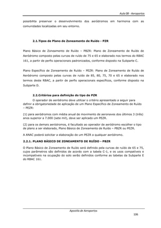 Aula 08 - Aeroportos
Apostila de Aeroportos
106
possibilita preservar o desenvolvimento dos aeródromos em harmonia com as
comunidades localizadas em seu entorno.
2.1.Tipos de Plano de Zoneamento de Ruído - PZR
Plano Básico de Zoneamento de Ruído – PBZR: Plano de Zoneamento de Ruído de
Aeródromo composto pelas curvas de ruído de 75 e 65 e elaborado nos termos do RBAC
161, a partir de perfis operacionais padronizados, conforme disposto na Subparte C.
Plano Específico de Zoneamento de Ruído – PEZR: Plano de Zoneamento de Ruído de
Aeródromo composto pelas curvas de ruído de 85, 80, 75, 70 e 65 e elaborado nos
termos deste RBAC, a partir de perfis operacionais específicos, conforme disposto na
Subparte D.
2.2.Critérios para definição do tipo de PZR
O operador de aeródromo deve utilizar o critério apresentado a seguir para
definir a obrigatoriedade de aplicação de um Plano Específico de Zoneamento de Ruído
– PEZR:
(1) para aeródromos com média anual de movimento de aeronaves dos últimos 3 (três)
anos superior a 7.000 (sete mil), deve ser aplicado um PEZR.
(2) para os demais aeródromos, é facultado ao operador de aeródromo escolher o tipo
de plano a ser elaborado, Plano Básico de Zoneamento de Ruído – PBZR ou PEZR.
A ANAC poderá solicitar a elaboração de um PEZR a qualquer aeródromo.
2.2.1. PLANO BÁSICO DE ZONEAMENTO DE RUÍDO - PBZR
O Plano Básico de Zoneamento de Ruído será definido pela curvas de ruído de 65 e 75,
cujos parâmetros são definidos de acordo com a tabela C-1, e os usos compatíveis e
incompatíveis na ocupação do solo serão definidos conforme as tabelas da Subparte E
do RBAC 161.
 