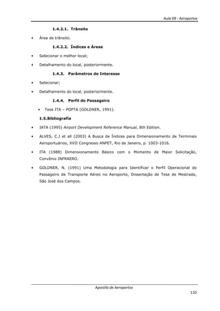 Aula 09 - Aeroportos
Apostila de Aeroportos
110
1.4.2.1. Trânsito
• Área de trânsito.
1.4.2.2. Índices e Áreas
• Selecionar o melhor local;
• Detalhamento do local, posteriormente.
1.4.3. Parâmetros de Interesse
• Selecionar;
• Detalhamento do local, posteriormente.
1.4.4. Perfil do Passageiro
• Tese ITA – POPTA (GOLDNER, 1991).
1.5.Bibliografia
• IATA (1995) Airport Development Reference Manual, 8th Edition.
• ALVES, C.J et all (2003) A Busca de Índices para Dimensionamento de Terminais
Aeroportuários, XVII Congresso ANPET, Rio de Janeiro, p. 1003-1016.
• ITA (1988) Dimensionamento Básico com o Momento de Maior Solicitação,
Convênio INFRAERO.
• GOLDNER, N. (1991) Uma Metodologia para Identificar o Perfil Operacional do
Passageiro de Transporte Aéreo no Aeroporto, Dissertação de Tese de Mestrado,
São José dos Campos.
 