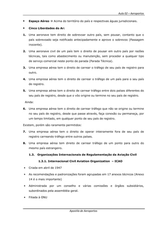 Aula 02 – Aeroportos
Apostila de Aeroportos
• Espaço Aéreo Acima do território do país e respectivas águas jurisdicionais.
• Cinco Liberdades do Ar:
1. Uma aeronave tem direito de sobrevoar outro país, sem pousar, contanto que o
país sobrevoado seja notificado antecipadamente e aprove o sobrevoo (Passagem
inocente).
2. Uma aeronave civil de um país tem o direito de pousar em outro país por razões
técnicas, tais como abastecimento ou manutenção, sem proceder a qualquer tipo
de serviço comercial neste ponto de parada (Parada Técnica).
3. Uma empresa aérea tem o direito de carrear o tráfego de seu país de registro para
outro.
4. Uma empresa aérea tem o direito de carrear o tráfego de um país para o seu país
de registro.
5. Uma empresa aérea tem o direito de carrear tráfego entre dois países diferentes do
seu país de registro, desde que o vôo origine ou termine no seu país de registro.
Ainda:
6. Uma empresa aérea tem o direito de carrear tráfego que não se origine ou termine
no seu país de registro, desde que passe através, faça conexão ou permaneça, por
um tempo limitado, em qualquer ponto de seu país de registro.
Existem, porém são raramente permitidos:
7. Uma empresa aérea tem o direito de operar inteiramente fora de seu país de
registro carreando tráfego entre outros países.
8. Uma empresa aérea tem direito de carrear tráfego de um ponto para outro do
mesmo país estrangeiro.
1.3. Organizações Internacionais de Regulamentação da Aviação Civil
1.3.1. Internacional Civil Aviation Organization – ICAO
• Criada em abril de 1947
• As recomendações e padronizações foram agrupadas em 17 anexos técnicos (Anexo
14 é o mais importante)
• Administrada por um conselho e várias comissões e órgãos subsidiários,
subordinados pela assembléia geral.
• Filiada à ONU
 