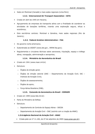 Aula 02 – Aeroportos
Apostila de Aeroportos
• Sede em Montreal (Canadá) e mais sedes regionais (Lima-Perú)
1.3.2. Internacional Air Transport Association - IATA
• Criada em abril de 1945 em Havana;
• Agrupamento de empresas de transporte aéreo com a finalidade de coordenar as
atividades de taxações tarifárias, visando uma exploração segura, eficaz e
econômica;
• Dois escritórios centrais: Montreal e Genebra, mais sedes regionais (Rio de
Janeiro);
1.3.3. Federal Aviation Administration - FAA
• Do governo norte-americano;
• Subordinada ao USDOT (www.dot.gov , WWW.faa.gov);
• Regulamentos e circulares técnicas sobre aeronaves, tripulação, espaço e tráfego
aéreo, navegação, administração e aeroportos;
1.3.4. Ministério da Aeronáutica do Brasil
• Criado em 1941 (www.maer.mil.br)
• Estrutura:
o Órgãos de direção geral;
o Órgãos de direção setorial (DAC – Departamento de Aviação Civil; IAC –
Instituto de Aviação Civil);
o Órgãos de assessoramento;
o Órgãos de apoio;
o Força Aérea Brasileira (FAB).
1.3.5. Comando da Aeronáutica do Brasil - COMAER
• Criado em 1999 (www.fab.mil.br)
• Parte do Ministério da Defesa
• Estrutura:
o Departamento de Controle do Espaço Aéreo - DECEA
o Departamento de Aviação Civil – DAC (extinto com a criação da ANAC)
1.3.6.Agência Nacional de Aviação Civil - ANAC
• Criada pela Lei nº 11.182, de 27 de setembro de 2005 (www.anac.gov.br).
 