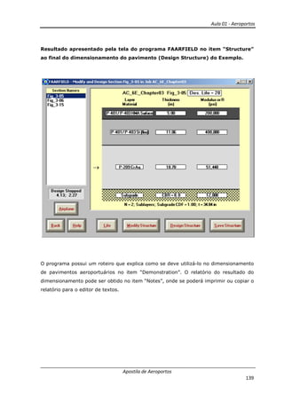 Aula 01 - Aeroportos
Apostila de Aeroportos
139
Resultado apresentado pela tela do programa FAARFIELD no item “Structure”
ao final do dimensionamento do pavimento (Design Structure) do Exemplo.
O programa possui um roteiro que explica como se deve utilizá-lo no dimensionamento
de pavimentos aeroportuários no item “Demonstration”. O relatório do resultado do
dimensionamento pode ser obtido no item “Notes”, onde se poderá imprimir ou copiar o
relatório para o editor de textos.
 
