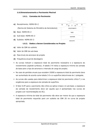 Aula 01 - Aeroportos
Apostila de Aeroportos
144
1.6.Dimensionamento e Pavimento Flexível
1.6.1. Camadas do Pavimento
a) Revestimento: NSMA 85–2
(Norma de Sistema do Ministério da Aeronáutica)
b) Base: NSMA 85–2
c) Sub-base: NSMA 85–2
d) Subleito: NSMA 85–2
1.6.2. Dados a Serem Considerados no Projeto
a) Valor do CBR do subleito
b) Valor do CBR da sub-base
c) Peso bruto da aeronave de projeto
d) Frequência anual de decolagens
• As curvas indicam a espessura total do pavimento necessária e a espessura do
revestimento (asphalt surfaces). A tabela 3-9 indica a espessura mínima da camada
de base para o tipo de aeronave e intervalo de carga de projeto.
• No caso de partidas anuais que excedem 25000 a espessura total do pavimento deve
ser aumentado de acordo coma tabela 3-5 e a superfície betuminosa de 1 polegada.
• As curvas são usadas para determinar a espessura total do pavimento crítico T, e as
exigências para a espessura da camada de superfície.
• O fator 0,9T para o pavimento não crítico se aplica à base e à sub-base; a espessura
da camada de revestimento deve ser aquela que é apresentada nas curvas de
projeto (ver recomendações do AC).
• A espessura mínima do total de pavimento não deve ser menor do que a espessura
total do pavimento requerido para um subleito de CBR 20 na curva de projeto
apropriada.
 