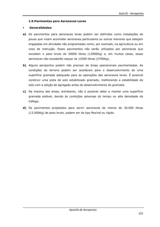Aula 01 - Aeroportos
Apostila de Aeroportos
152
1.9.Pavimentos para Aeronaves Leves
• Generalidades:
a) Os pavimentos para aeronaves leves podem ser definidos como instalações de
pouso que visam acomodar aeronaves particulares ou outras menores que estejam
engajadas em atividade não programadas como, por exemplo, na agricultura ou em
voos de instrução. Esses pavimentos não serão utilizados por aeronaves que
excedam o peso bruto de 30000 libras (13000Kg) e, em muitos casos, essas
aeronaves não excederão sequer as 12500 libras (5700Kg).
b) Alguns aeroportos podem não precisar de áreas operacionais pavimentadas. As
condições do terreno podem ser aceitáveis para o desenvolvimento de uma
superfície gramada adequada para as operações das aeronaves leves. É possível
construir uma pista de solo estabilizado gramado, melhorando a estabilidade do
solo com a adição de agregado antes do desenvolvimento do gramado.
c) Na maioria das áreas, entretanto, não é possível obter e manter uma superfície
gramada estável, devido às condições adversas do tempo ou alta densidade do
tráfego.
d) Os pavimentos projetados para servir aeronaves de menos de 30.000 libras
(13.000Kg) de peso bruto, podem ser do tipo flexível ou rígido.
 