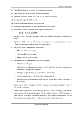 Aula 02 – Aeroportos
Apostila de Aeroportos
b) TRANSBRASIL parou de operar dívida de combustível.
c) TAM menos deficitária maior mercado doméstico.
d) Atentado terrorista (11/09 EUA) com uso de aviões comerciais.
e) Queda da Aviação Civil (Turismo).
f) Intensificação da segurança nos aeroportos.
g) Crise devido ao aumento do dólar desvalorização do Real.
a) Recessão pessoas fazem menos viagens internacionais.
1.5.8. Período de 2005
• Julho de 2005 – entra em operação a empresa WEBJET, de modelo “low cost, low
fare”.
• Agosto de 2005 – começa a funcionar como empresa de voos regulares a empresa
“BRA”, que antes operava somente com voos charter.
• Em 20/07/2005 o mercado era dividido em:
o TAM com 43% do mercado;
o GOL com 29% do mercado;
o VARIG com 26 % do mercado.
• Características de uma empresa “low cost, low fare”:
o não oferece milhagem
o não oferece comida quente durante o vôo. O local dos fornos de aquecimento
da comida é ocupado por assentos.
o homogeneização da frota, o que barateia a manutenção.
o mantém as aeronaves voando o maior tempo possível.
o estimula compra de passagens pela internet, o que reduz gastos com papel e
funcionários.
• Setembro de 2005 - criação da ANAC – Agência Nacional de Aviação Civil (Lei nº
11.182 de 27/09/05).
• VARIG entra em processo de recuperação judicial e vende a VarigLog (transporte
de cargas) e VEM (manutenção) para TAP por US$62 milhões. A TAP ficou com a
VEM por US$ 24 milhões e revendeu a VarigLog por US$48,2 milhões para Voo do
Brasil (3 empresários brasileiros e o fundo americano Matlin Patterson).
 