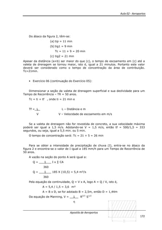 Aula 02 - Aeroportos
Apostila de Aeroportos
172
Do ábaco da figura 2, têm-se:
(a) tip = 11 min
(b) tig1 = 9 min
Tc = 11 + 9 = 20 min
(c) tig2 = 21 min
Apesar da distância (a+b) ser maior do que (c), o tempo de escoamento em (c) até a
valeta de drenagem se tornou maior, isto é, igual a 21 minutos. Portanto este valor
deverá ser considerado como o tempo de concentração da área de contribuição.
Tc=21min.
• Exercício 06 (continuação do Exercício 05):
Dimensionar a seção da valeta de drenagem superficial e sua declividade para um
Tempo de Recorrência – TR = 50 anos.
Tc = ti + tf , onde ti = 21 min e
Tf = L L – Distância e m
V V – Velocidade de escoamento em m/s
Se a valeta de drenagem não for revestida de concreto, a sua velocidade máxima
poderá ser igual a 1,5 m/s. Adotando-se V = 1,5 m/s, então tf = 500/1,5 = 333
segundos, ou seja, igual a 5,5 min. ou 5 min.
O tempo de concentração será: Tc = 21 + 5 = 26 min
Para se obter a intensidade de precipitação de chuva (I), entra-se no ábaco da
figura 2 e encontra-se o valor de I igual a 185 mm/h para um Tempo de Recorrência de
50 anos.
A vazão na seção do ponto A será igual a:
Q = ___1___ I x ∑ CA
360
Q = ___1___ 185 X (10,5) = 5,4 m³/s
360
Pela equação da continuidade, Q = V x A, logo A = Q / V, isto é,
A = 5,4 / 1,5 = 3,6 m²
A = B x D, se for adotado B = 2,5m, então D = 1,44m
Da equação de Manning, V = __1__ R2/3
S1/2
η
 