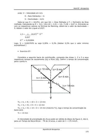 Aula 02 - Aeroportos
Apostila de Aeroportos
173
onde: V – Velocidade em m/s
R – Raio Hidráulico – m
S – Declividade – m/m
Sabe-se que R = Am/Pm, em que Am = Área Molhada e P = Perímetro da Área
molhada. Calculando-se R = 3,6 / (2x1,44 + 2,5) = 3,6 / 5,38 = 0,67 m. Entrando-se
com os respectivos valores na fórmula de Manning, obtem-se o valor da declividade –
S. Adotar o valor de η igual a 0,027.
1,5 = __1__ (0,67)2/3
S1/2
0,027
S1/2
= 0,052894
Logo, S = 0,0027978 ou seja 0,28% = 0,3% (Adotar 0,5% que o valor mínimo
aconselhável )
• Exercício 07:
Considere a seguinte bacia de contribuição, composta das áreas 1, 2 e 3 e seus
respectivos tempos de escoamento (tij) e fluxo (tfj). Definir o tempo de concentração
para o ponto A.
Tc1 = ti1 + tf1 = 10 + 3 = 13 min
Tc2 = ti2 + tf2 = 8 + 4 = 12 min
Tc3 = ti3 + tf3 = 14 + 0 = 14 min (máximo Tc), logo o tempo de concentração da
bacia será:
Tc = 14 min
A intensidade de precipitação de chuva pode ser obtida do ábaco da figura 2, isto é,
para um Tempo de Recorrência - TR de 10 anos, o valor de I = 175 mm/h.
A
 