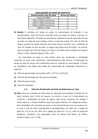 __________ _ Aula 03 – Aeroportos_
Apostila de Aeroportos
188
D) Borda: É utilizada em todas as pistas de aproximação de precisão e nas
pavimentadas, onde não houver contraste entre as bordas da pista e o terreno ou
pavimento adjacente. Consiste de duas faixas, disposatas uma de cada lado do eixo
de pista, ao longo de suas bordas, exceto no caso das pistas com mais de 60m de
largura quando as bordas externas das faixas devem coincidir com a distância de
30m em ralação ao eixo da pista. A largura das faixas será de 0,90m, no mínimo,
para as pistas com 30m de largura ou mais e, de 0,45m para as pistas com largura
inferior a 30m conforme figuras 3.06 e 3.07.
Na intersecção de duas ou mais pistas, deve ser conservada a sinalização
horizontal da pista mais importante, interrompendo-se das demais. A sinalização de
borda da pista de pouso mais importante pode ser mantida ou interrompida. A ordem
de importância das pistas para efieto de conservação de sinalização horizontal é a
seguinte:
1) Pista de aproximação de precisão (CAT I, CAT II ou CAT III);
2) Pista de aproximação que não seja de precisão;
3) Pista de pouso visual;
4) Pista de rolamento.
1.3. Tipos de Sinalização de Pista de Rolamento ou Táxi
A) Eixo: Deve ser utilizada em toda pista de rolamento pavimentada. Consiste de um
traço contínuo com 0,15m de largura, no mínimo, o qual só é interrompido ao
encontrar a sinalização de ponto de espera. Nas curvas conserva, em relação à
borda externa, a mesma distância que tinha parte retilínea, em relação às bordas.
Nas interseções com as pistas de pouso, o eixo deverá formar uma curva para unir-
se com o eixo da pista, prolongando-se paralelamente, por 60m (se o código de
pista for 3 ou 4) ou por 30m (se o código de pista for 1 ou 2), além do ponto de
tangência, mantendo uma separação, entre os centros das faixas, de 0,90m,
conforme figura 3.07 e 3.08.
Comprimento real da pista Pares de faixas
menos de 900m 1
900 a 1200m (exclusive) 2
1200 a 1500m (exclusive) 3
1500 a 2400m (exclusive) 4
2400m ou mais 6
SINALIZAÇÃO DE ZONA DE CONTATO
 
