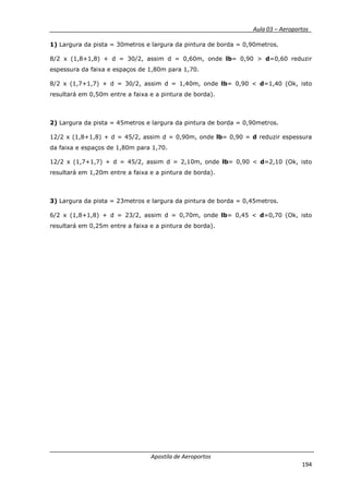 __________ _ Aula 03 – Aeroportos_
Apostila de Aeroportos
194
1) Largura da pista = 30metros e largura da pintura de borda = 0,90metros.
8/2 x (1,8+1,8) + d = 30/2, assim d = 0,60m, onde lb= 0,90 > d=0,60 reduzir
espessura da faixa e espaços de 1,80m para 1,70.
8/2 x (1,7+1,7) + d = 30/2, assim d = 1,40m, onde lb= 0,90 < d=1,40 (Ok, isto
resultará em 0,50m entre a faixa e a pintura de borda).
2) Largura da pista = 45metros e largura da pintura de borda = 0,90metros.
12/2 x (1,8+1,8) + d = 45/2, assim d = 0,90m, onde lb= 0,90 = d reduzir espessura
da faixa e espaços de 1,80m para 1,70.
12/2 x (1,7+1,7) + d = 45/2, assim d = 2,10m, onde lb= 0,90 < d=2,10 (Ok, isto
resultará em 1,20m entre a faixa e a pintura de borda).
3) Largura da pista = 23metros e largura da pintura de borda = 0,45metros.
6/2 x (1,8+1,8) + d = 23/2, assim d = 0,70m, onde lb= 0,45 < d=0,70 (Ok, isto
resultará em 0,25m entre a faixa e a pintura de borda).
 