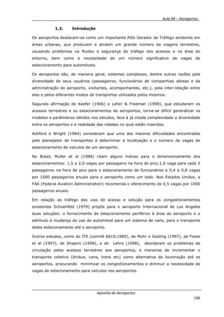 __________ _ Aula 04 – Aeroportos_
Apostila de Aeroportos
196
1.2. Introdução
Os aeroportos destacam-se como um importante Pólo Gerador de Tráfego existente em
áreas urbanas, que produzem e atraem um grande número de viagens terrestres,
causando problemas na fluidez e segurança do tráfego dos acessos e na área do
entorno, bem como a necessidade de um número significativo de vagas de
estacionamento para automóveis.
Os aeroportos são, de maneira geral, sistemas complexos, dentre outras razões pela
diversidade de seus usuários (passageiros, funcionários de companhias aéreas e da
administração do aeroporto, visitantes, acompanhantes, etc.), pela inter-relação entre
eles e pelos diferentes modos de transportes utilizados pelos mesmos.
Segundo afirmação de Keefer (1966) e Leher & Freeman (1998), que estudaram os
acessos terrestres e os estacionamentos de aeroportos, torna-se difícil generalizar os
modelos e parâmetros obtidos nos estudos, face à já citada complexidade e diversidade
entre os aeroportos e a realidade das cidades no qual estão inseridos.
Ashford e Wright (1984) consideram que uma das maiores dificuldades encontradas
pelo planejador de transportes é determinar a localização e o número de vagas de
estacionamento de veículos de um aeroporto.
No Brasil, Muller et al (1988) citam alguns índices para o dimensionamento dos
estacionamentos: 1,5 a 2,0 vagas por passageiro na hora de pico;1,0 vaga para cada 5
passageiros na hora de pico para o estacionamento de funcionários e 0,4 a 0,8 vagas
por 1000 passageiros anuais para o aeroporto como um todo. Nos Estados Unidos, a
FAA (Federal Aviation Administration) recomenda o oferecimento de 0,5 vagas por 1000
passageiros anuais.
Em relação ao tráfego das vias de acesso e solução para os congestionamentos
existentes Schoenfeld (1979) propôs para o aeroporto Internacional de Los Angeles
duas soluções: o fornecimento de estacionamento periférico à área do aeroporto e o
estímulo à mudança do uso do automóvel para um sistema de vans, para o transporte
deste estacionamento até o aeroporto.
Outros estudos, como do ITE (comitê 6A19,1980), de Mohr e Gosling (1997), de Foote
et al (1997), de Shapiro (1998), e de Lehre (1998), abordaram os problemas de
circulação pelos acessos terrestres aos aeroportos, e maneiras de incrementar o
transporte coletivo (ônibus, vans, trens etc) como alternativa de locomoção até os
aeroportos, procurando minimizar os congestionamentos e diminuir a necessidade de
vagas de estacionamento para veículos nos aeroportos.
 