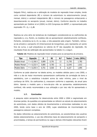 __________ _ Aula 04 – Aeroportos_
Apostila de Aeroportos
206
Salgado Filho), realizou-se a calibração de modelos de regressão linear simples, tendo
como variável dependente (Y) o número de automóveis no estacionamento (anual,
mensal, diário) e variável independente (X) o número de passageiros embarcando e
desembarcando no aeroporto (anual, mensal, diário). Conforme descrito no trabalho
apresentado por Goldner et al (2004) no XIII Congresso da ANPET, e representada pela
expressão: Y = β1 + β2 X.
Realizou-se uma série de tentativas de modelagem considerando-se os coeficientes da
regressão β1 e β2. Porém, os modelos não se apresentaram estatisticamente confiáveis.
Portanto, considerou-se β1=0, ou seja, a reta passando pela origem. Também, retirou-
se da amostra o aeroporto 23 (Internacional de Congonhas), pois representa um ponto
fora da curva, o quê prejudicava os valores do R2
das equações de regressão. Os
resultados finais da calibração são apresentados na tabela 13, a seguir.
Tabela 13: Modelos de regressão linear simples para os aeroportos da amostra.
Tipo Equação R R2 N.º Teste t t min. (95%)
Modelo Anual Y = 0,196 X 0,889 0,791 13 11,795 1,782
Modelo Mensal Y = 0,232 X 0,885 0,783 11 12,045 1,812
Modelo Diário Y = 0,255 X 0,751 0,565 8 6,227 1,895
Conforme se pode observar na tabela acima, os modelos obtidos para o ano 2000, o
mês e o dia de maior movimento apresentaram coeficientes de correlação de bons a
satisfatório, com a estatística t-student acima do valor mínimo, para o nível de
confiança de 95%. Os coeficientes β2 cresceram conforme o esperado, de anual para
diário. Apenas o modelo para a hora-de-pico não se apresentou estatisticamente
confiável, não sendo recomendada a sua utilização e por isso não foi apresentado o
modelo.
1.7. Conclusões
A pesquisa sobre aeroportos foi desenvolvida entre 2000 e 2004 e segmentada em
diversas partes. As questões ora apresentadas se referem ao estudo do estacionamento
de automóveis, com dados obtidos de levantamentos e entrevistas realizadas no ano
2000, tendo como base o ano de 1999, cujas estatísticas de movimentação de
passageiros estavam completas.
Os dados referentes ao estacionamento de automóveis, as características dos usuários
destes estacionamentos, o uso dos diferentes tipos de estacionamento do aeroporto e
proximidades, o tempo de permanência na vaga e demais informações relevantes foram
 