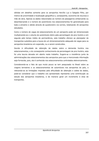 __________ _ Aula 04 – Aeroportos_
Apostila de Aeroportos
207
obtidas em detalhes somente para os aeroportos Hercílio Luz e Salgado Filho, por
motivo de proximidade e localização geográfica e, conseqüente, economia de recursos e
mão de obra. Apenas os dados relacionados ao número de passageiros embarcando ou
desembarcando e o número de automóveis nos estacionamentos foi generalizado para
toda a amostra e obtido através de questionário via correio, totalizando 26 aeroportos
estudados.
Como o número de vagas de estacionamento de um aeroporto pode ser dimensionado
multiplicando-se o volume de automóveis diário pela percentagem de pico horário e em
seguida pelo tempo médio de permanência, este trabalho oferece ao planejador de
transportes subsídios para a busca de um dimensionamento adequado de vagas para os
aeroportos brasileiros em expansão, ou a serem construídos.
Devido à dificuldade de obtenção de dados sobre a demanda horária nos
estacionamentos, e do conseqüente conhecimento da percentagem de pico horário, esta
foi uma lacuna deixada em aberto neste trabalho. Sugere-se a insistência junto às
administrações dos estacionamentos dos aeroportos para que a mencionada informação
seja fornecida, pois, ela é conhecida nos estacionamentos controlados eletronicamente.
Considerando-se o fato de que muito pouco se tem pesquisado no Brasil sobre as
viagens terrestres e os estacionamentos de automóveis nos aeroportos do país, e
relevando-se as limitações impostas pela dificuldade de obtenção e coleta de dados,
pode-se considerar que o trabalho ora apresentado representa uma contribuição ao
estudo dos aeroportos brasileiros, e de maneira geral um incremento à área de
transportes.
 