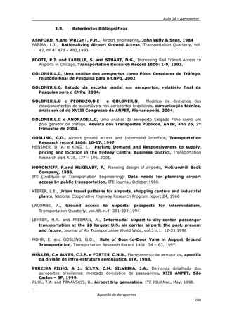 __________ _ Aula 04 – Aeroportos_
Apostila de Aeroportos
208
1.8. Referências Bibliográficas
ASHFORD, N.and WRIGHT, P.H., Airport engineering, John Willy & Sons, 1984
FABIAN, L.J., Rationalizing Airport Ground Access, Transportation Quarterly, vol.
47, nº 4: 473 – 482,1993
FOOTE, P.J. and LABELLE, S. and STUART, D.G., Increasing Rail Transit Access to
Airports in Chicago, Transportation Research Record 1600: 1-9, 1997.
GOLDNER,L.G, Uma análise dos aeroportos como Pólos Geradores de Tráfego,
relatório final de Pesquisa para o CNPq, 2002
GOLDNER,L.G, Estudo da escolha modal em aeroportos, relatório final de
Pesquisa para o CNPq, 2004.
GOLDNER,L.G e PEDROZO,D.E e GOLDNER,N, Modelos de demanda dos
estacionamentos de automóveis nos aeroportos brasileiros, comunicação técnica,
anais em cd do XVIII Congresso da ANPET, Florianópolis, 2004.
GOLDNER,L.G e ANDRADE,L.G, Uma análise do aeroporto Salgado Filho como um
pólo gerador de tráfego, Revista dos Transportes Públicos, ANTP, ano 26, 2º
trimestre de 2004.
GOSLING, G.D., Airport ground access and Intermodal Interface, Transportation
Research record 1600: 10-17.,1997
HENSHER, D. A. e KING, J., Parking Demand and Responsiveness to supply,
pricing and location in the Sydney Central Business District, Transportation
Research part A 35, 177 – 196, 2001.
HORONJEFF, R.and McKELVEY, F., Planning design of airports, McGrawHill Book
Company, 1986.
ITE (Institute of Transportation Engineering), Data needs for planning airport
access by public transportation, ITE Journal, October,1980.
KEEFER, L.E., Urban travel patterns for airports, shopping centers and industrial
plants, National Cooperative Highway Research Program report 24, 1966
LACOMBE, A., Ground access to airports: prospects for intermodalism,
Transportation Quarterly, vol.48, n.4: 381-392,1994
LEHRER, H.R. and FREEMAN, A., Intermodal airport-to-city-center passenger
transportation at the 20 largest U.S. air carrier airport: the past, present
and future, Journal of Air Transportation World Wide, vol.3 n.1: 12-23,1998
MOHR, E. and GOSLING, G.D., Role of Door-to-Door Vans in Airport Ground
Transportation, Transportation Research Record 1461: 54 – 63, 1997.
MÜLLER, C.e ALVES, C.J.P. e FORTES, C.N.B., Planejamento de aeroportos, apostila
da divisão de infra-estrutura aeronáutica, ITA, 1988.
PEREIRA FILHO, A J., SILVA, C.M. SILVEIRA, J.A., Demanda detalhada dos
aeroportos brasileiros: mercado doméstico de passageiros, XIII ANPET, São
Carlos – SP, 1999.
RUHL, T.A. and TRNAVSKIS, B., Airport trip generation, ITE JOURNAL, May, 1998.
 