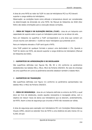 __________ _ Aula 05 – Aeroportos_
Apostila de Aeroportos
214
A área de uma FATO ao redor da TLOF no caso de helicópteros PC2 ou PC3 deverá
suportar a carga estática do helicóptero.
Observação: as condições locais como altitude e temperatura devem ser consideradas
na determinação da dimensão de uma FATO. No Manual de Heliportos da ICAO (Doc
9261) são dadas orientações para a execução dessas correções.
2 – ÁREA DE TOQUE E DE ELEVAÇÃO INICIAL (TLOF) - área de um heliponto com
capacidade de suporte sobre a qual um helicóptero pode tocar ou se elevar do solo.
Para um heliponto na superfície a TLOF corresponderá a uma área que contem um
círculo inscrito com diâmetro = 0,83D do maior helicóptero que pretende servir.
Para um heliponto elevado a TLOF será igual a FATO.
Uma TLOF poderá ter qualquer formato e possuir uma declividade ≤ 2%. Quando a
TLOF for dentro da FATO, ela deverá suportar a carga dinâmica do helicóptero (Manual
de Heliportos da ICAO).
3 – SUPERFÍCIE DE APROXIMAÇÃO E DE DECOLAGEM
São superfícies definidas (ver figuras 9A, 9B, 9C e 10) conforme os parâmetros
estabelecidos nas tabelas HEL1, HEL2, HEL3 da Portaria 256/GC5. No caso do emprego
de uma superfície em curva os parâmetros deverão obedecer também à tabela HEL4.
4 – SUPERFÍCIE DE TRANSIÇÃO
São superfícies definidas (ver figura 11) conforme os parâmetros apresentados nas
tabelas HEL1 e HEL2 da Portaria 256/GC5.
5 – ÁREA DE SEGURANÇA - área de um heliponto definida no entorno da FATO, a qual
deve ser livre de obstáculos, exceto aqueles necessários à navegação aérea, com o
objetivo de reduzir riscos de danos aos helicópteros que se desviem, acidentalmente,
da FATO. Assim a área de segurança que circunda a FATO não necessita ser sólida.
A área de segurança para operação com helicópteros PC1 em Condições Meteorológicas
Visuais (VMC), deverá se estender fora da FATO a uma distância de pelo menos 3m ou
0,25D, tal que:
 