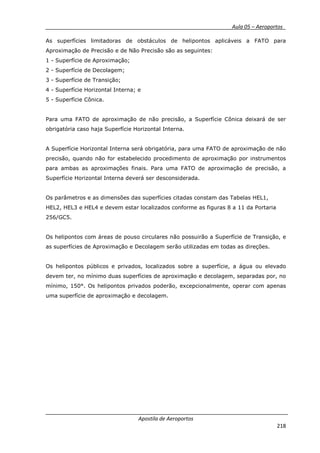 __________ _ Aula 05 – Aeroportos_
Apostila de Aeroportos
218
As superfícies limitadoras de obstáculos de helipontos aplicáveis a FATO para
Aproximação de Precisão e de Não Precisão são as seguintes:
1 - Superfície de Aproximação;
2 - Superfície de Decolagem;
3 - Superfície de Transição;
4 - Superfície Horizontal Interna; e
5 - Superfície Cônica.
Para uma FATO de aproximação de não precisão, a Superfície Cônica deixará de ser
obrigatória caso haja Superfície Horizontal Interna.
A Superfície Horizontal Interna será obrigatória, para uma FATO de aproximação de não
precisão, quando não for estabelecido procedimento de aproximação por instrumentos
para ambas as aproximações finais. Para uma FATO de aproximação de precisão, a
Superfície Horizontal Interna deverá ser desconsiderada.
Os parâmetros e as dimensões das superfícies citadas constam das Tabelas HEL1,
HEL2, HEL3 e HEL4 e devem estar localizados conforme as figuras 8 a 11 da Portaria
256/GC5.
Os helipontos com áreas de pouso circulares não possuirão a Superfície de Transição, e
as superfícies de Aproximação e Decolagem serão utilizadas em todas as direções.
Os helipontos públicos e privados, localizados sobre a superfície, a água ou elevado
devem ter, no mínimo duas superfícies de aproximação e decolagem, separadas por, no
mínimo, 150°. Os helipontos privados poderão, excepcionalmente, operar com apenas
uma superfície de aproximação e decolagem.
 