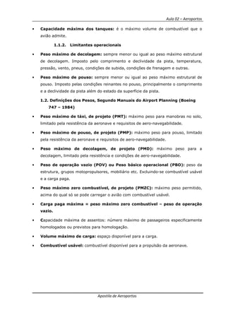 Aula 02 – Aeroportos
Apostila de Aeroportos
• Capacidade máxima dos tanques: é o máximo volume de combustível que o
avião admite.
1.1.2. Limitantes operacionais
• Peso máximo de decolagem: sempre menor ou igual ao peso máximo estrutural
de decolagem. Imposto pelo comprimento e declividade da pista, temperatura,
pressão, vento, pneus, condições de subida, condições de frenagem e outras.
• Peso máximo de pouso: sempre menor ou igual ao peso máximo estrutural de
pouso. Imposto pelas condições reinantes no pouso, principalmente o comprimento
e a declividade da pista além do estado da superfície da pista.
1.2. Definições dos Pesos, Segundo Manuais do Airport Planning (Boeing
747 – 1984)
• Peso máximo de táxi, de projeto (PMT): máximo peso para manobras no solo,
limitado pela resistência da aeronave e requisitos de aero-navegabilidade.
• Peso máximo de pouso, de projeto (PMP): máximo peso para pouso, limitado
pela resistência da aeronave e requisitos de aero-navegabilidade.
• Peso máximo de decolagem, de projeto (PMD): máximo peso para a
decolagem, limitado pela resistência e condições de aero-navegabilidade.
• Peso de operação vazio (POV) ou Peso básico operacional (PBO): peso da
estrutura, grupos motopropulsores, mobiliário etc. Excluindo-se combustível usável
e a carga paga.
• Peso máximo zero combustível, de projeto (PMZC): máximo peso permitido,
acima do qual só se pode carregar o avião com combustível usável.
• Carga paga máxima = peso máximo zero combustível – peso de operação
vazio.
• Capacidade máxima de assentos: número máximo de passageiros especificamente
homologados ou previstos para homologação.
• Volume máximo de carga: espaço disponível para a carga.
• Combustível usável: combustível disponível para a propulsão da aeronave.
 