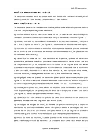 __________ _ Aula 05 – Aeroportos_
Apostila de Aeroportos
231
AUXÍLIOS VISUAIS PARA HELIPONTOS
Os helipontos deverão estar equipados com pelo menos um Indicador de Direção de
Ventos (conhecido como Biruta), conforme NBR 12.647 da ABNT.
SINALIZAÇÃO HORIZONTAL
Os helipontos deverão ter também uma sinalização horizontal efetivada por uma pintura
que será composta pelos seguintes elementos:
1) Sinal de identificação do heliponto – letra “H” na cor branca e no caso de hospitais
também a pintura de uma cruz (cor branca) e o H (cor vermelha), conforme figura 17;
2) Número indicador do peso máximo de resistência do piso (em toneladas), composto
de 1, 2 ou 3 dígitos e a letra “t” (ver figura 18) e com uma cor de contraste com o piso;
3) Indicador do valor do maior D admissível nos helipontos elevados, pintura preferível
na cor branca e com o valor dado em metros e arredondamento de 0,5m (deve ser lido
no sentido da aproximação);
4) Delimitação da área da FATO nos helipontos na superfície, quando for necessário
evidenciá-la, será feita através da pintura de faixas descontínuas na cor branca com 9m
de comprimento ou 1/5 da dimensão da FATO e com 1m de largura. Para uma FATO
quadrada ou retangular o espaçamento máximo entre as faixas será 50m e no mínimo
3 em cada lado, incluindo-se as faixas dos vértices. E, para qualquer outra forma,
inclusive a circular, o espaçamento máximo será 10m e no mínimo de 5 faixas;
5) Designação da FATO, quando for necessário para o piloto, deverão ser pintados (ver
figura 19) no início da FATO os números referentes a um décimo do azimute magnético
do rumo da aproximação (dimensões conforme Anexo 14 – Vol. I – Aeródromos);
6) Sinalização do ponto alvo, deve existir no heliponto onde é necessário para o piloto
fazer a aproximação por um ponto particular antes de se dirigir para a TLOF. Este ponto
(ver figura 20) deverá ser posicionado dentro da FATO;
6) Delimitação da TLOF através da pintura de uma faixa contínua na cor branca no
perímetro da área com uma largura de pelo menos 30cm;
7) Sinalização de posição do toque, ela deverá ser pintada quando para o toque do
helicóptero no pouso for necessário definir uma posição exata. A sinalização será uma
pintura de um círculo na cor amarela com pelo menos 0,5m de largura e o diâmetro
interno será igual a 0,5D do maior helicóptero que o heliponto pretende servir;
8) Pintura do nome do heliponto, é usada quando não há meios alternativos suficientes
para a identificação visual do heliponto. Os caracteres terão uma altura maior do que
 