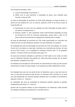 __________ _ Aula 05 – Aeroportos_
Apostila de Aeroportos
235
Para helipontos elevados, serão:
1) Luzes de delimitação do perímetro; e
2) ASPSL e/ou PL para identificar a sinalização de toque, e/ou holofotes para
iluminar a área da TLOF.
As luzes de delimitação do perímetro da TLOF serão dispostas ao longo da borda, ou
dentro de uma distância de 1,5m no máximo. Quando a TLOF for de forma circular as
luzes deverão ser:
1) Posicionadas em linha reta com padrões que dão informação ao piloto sobre o
seu desvio no deslocamento, e
2) Quando a opção “1” não é praticável, serão uniformemente espaçadas ao longo
do perímetro da TLOF em intervalos apropriados, exceto sobre o setor de 45
graus onde as luzes deverão ter espaçamento reduzido para a metade.
As luzes de delimitação do perímetro da TLOF serão posicionadas em intervalos não
maiores do que 3m para helipontos elevado e 5m para helipontos na superfície.
Na instalação das luzes de delimitação do perímetro da TLOF será adotado um número
mínimo de 4 luminárias em cada lado, incluindo-se as luminárias dos vértices. No caso
de uma TLOF circular, e se a instalação for realizada conforme item “2” do parágrafo
anterior, o número mínimo de luminárias será igual a 14.
As luzes das luminárias instaladas no perímetro da TLOF serão na cor verde, de modo
que em helipontos elevados não poderão ser vistas pelo piloto quando vier de abaixo
para alcançar a plataforma da TLOF.
Os holofotes de iluminação da TLOF deverão ser posicionados de modo que não causem
ofuscamento ao piloto na aproximação, ou às pessoas que estão trabalhando na área.
Na instalação das luzes de uma pista de táxi de helipontos, seja no caso das luzes de
eixo, ou das luzes de borda da pista de táxi, os intervalos entre luminárias e as cores
das luzes obedecerão aos mesmos padrões adotados para os projetos de aeródromos,
segundo o Anexo 14 – Volume I.
As instalações das luzes de sinalização de obstáculos também seguirão os padrões
estabelecidos pelo Anexo 14 – Volume I.
Quando não for possível instalar as luzes sinalizadoras nos obstáculos, então deverão
ser adotados holofotes para destacá-los no período noturno.
 