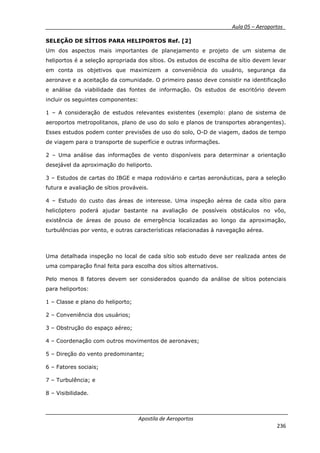 __________ _ Aula 05 – Aeroportos_
Apostila de Aeroportos
236
SELEÇÃO DE SÍTIOS PARA HELIPORTOS Ref. [2]
Um dos aspectos mais importantes de planejamento e projeto de um sistema de
heliportos é a seleção apropriada dos sítios. Os estudos de escolha de sítio devem levar
em conta os objetivos que maximizem a conveniência do usuário, segurança da
aeronave e a aceitação da comunidade. O primeiro passo deve consistir na identificação
e análise da viabilidade das fontes de informação. Os estudos de escritório devem
incluir os seguintes componentes:
1 – A consideração de estudos relevantes existentes (exemplo: plano de sistema de
aeroportos metropolitanos, plano de uso do solo e planos de transportes abrangentes).
Esses estudos podem conter previsões de uso do solo, O-D de viagem, dados de tempo
de viagem para o transporte de superfície e outras informações.
2 – Uma análise das informações de vento disponíveis para determinar a orientação
desejável da aproximação do heliporto.
3 – Estudos de cartas do IBGE e mapa rodoviário e cartas aeronáuticas, para a seleção
futura e avaliação de sítios prováveis.
4 – Estudo do custo das áreas de interesse. Uma inspeção aérea de cada sítio para
helicóptero poderá ajudar bastante na avaliação de possíveis obstáculos no vôo,
existência de áreas de pouso de emergência localizadas ao longo da aproximação,
turbulências por vento, e outras características relacionadas à navegação aérea.
Uma detalhada inspeção no local de cada sítio sob estudo deve ser realizada antes de
uma comparação final feita para escolha dos sítios alternativos.
Pelo menos 8 fatores devem ser considerados quando da análise de sítios potenciais
para heliportos:
1 – Classe e plano do heliporto;
2 – Conveniência dos usuários;
3 – Obstrução do espaço aéreo;
4 – Coordenação com outros movimentos de aeronaves;
5 – Direção do vento predominante;
6 – Fatores sociais;
7 – Turbulência; e
8 – Visibilidade.
 