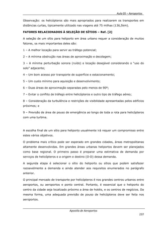 __________ _ Aula 05 – Aeroportos_
Apostila de Aeroportos
237
Observação: os helicópteros são mais apropriados para realizarem os transportes em
distâncias curtas, tipicamente utilizado nas viagens até 75 milhas (136,5km).
FATORES RELACIONADOS À SELEÇÃO DE SÍTIOS – Ref. [2]
A seleção de um sítio para heliporto em área urbano requer a consideração de muitos
fatores, os mais importantes deles são:
1 – A melhor locação para servir ao tráfego potencial;
2 – A mínima obstrução nas áreas de aproximação e decolagem;
3 – A mínima perturbação sonora (ruído) e locação desejável considerando o “uso do
solo” adjacente;
4 – Um bom acesso por transporte de superfície e estacionamento;
5 – Um custo mínimo para aquisição e desenvolvimento;
6 – Duas áreas de aproximação separadas pelo menos de 90º;
7 – Evitar o conflito de tráfego entre helicópteros e outro tipo de tráfego aéreo;
8 – Consideração da turbulência e restrições de visibilidade apresentadas pelos edifícios
próximos; e
9 – Previsão de área de pouso de emergência ao longo de toda a rota para helicópteros
com uma turbina.
A escolha final de um sítio para heliporto usualmente irá requer um compromisso entre
estes vários objetivos.
O problema mais crítico pode ser esperado em grandes cidades, áreas metropolitanas
altamente desenvolvidas. Em grandes áreas urbanas heliportos devem ser planejados
como base regional. O primeiro passo é preparar uma estimativa de demanda por
serviços de helicópteros e a origem e destino (O-D) dessa demanda.
A segunda etapa é selecionar o sítio do heliporto ou sítios que podem satisfazer
razoavelmente a demanda e ainda atender aos requisitos enumerados no parágrafo
anterior.
O principal mercado de transporte por helicópteros é nos grandes centros urbanos entre
aeroportos, ou aeroportos e ponto central. Portanto, é essencial que o heliporto do
centro da cidade seja localizado próximo a área de hotéis, e os centros de negócios. Da
mesma forma, uma adequada previsão de pouso de helicópteros deve ser feita nos
aeroportos.
 