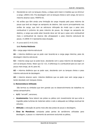 Aula 02 – Aeroportos
Apostila de Aeroportos
• Decolando-se com os tanques cheios, a etapa será maior à medida que se diminuir
a carga. LINHA 2-A3. Pra decolagem com os tanques cheios e sem carga, ter-se-á o
máximo alcance vazio. PONTO A3.
• Há aviões que têm ainda uma limitação de carga imposta pelo peso máximo de
pouso que terá ao chegar ao aeroporto de destino. Isto ocorre principalmente nos
aviões de carga, que tem as estrutura reforçada de modo que o peso zero
combustível é próximo do peso máximo de pouso. Ao chegar ao aeroporto de
destino, a carga que pode estar levando deve ser tal que o peso zero combustível
mais o combustível de reserva não ultrapassem o peso máximo estrutural de
pouso. A LINHA 4-5 representa essa situação.
• A curva será C1-4-5-2-A3.
1.4. Pontos Notáveis
C1 – carga paga máxima estrutural
A1 – máxima distância que se pode voar levando-se a carga paga máxima; peso de
decolagem máximo estrutural.
C2 – máxima carga que se pode levar, decolando com o peso máximo de decolagem e
com os tanques cheios. Notar que C2 <C1. A diferença é o combustível para se voar um
pouco mais longe, de A1 para A2.
A2 – máxima distância que se pode voar, decolando com os tanques cheios e peso
máximo estrutural de decolagem.
A3 – máximo alcance vazio: máxima distância que se pode voar sem carga paga e
tendo decolado com tanques cheios.
2. Nomenclatura Utilizada
São termos ou símbolos que tem grande uso no desenvolvimento de trabalhos no
campo aeroportuário.
• A/C: “aircraft”, aeronave;
• Acostamento: faixa lateral nas pistas ou pátios com revestimento tal que evite a
ingestão pelas turbinas de materiais sobre o solo e adequado ao tráfego eventual de
veículos;
• Altitude: a elevação do ponto mais alto das pistas de pouso e decolagem;
• Área de Manobras: composta pelas partes de aeródromo utilizadas para
decolagem, o pouso e o rolamento da aeronave excluindo os pátios;
 