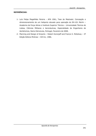 __________ _ Aula 05 – Aeroportos_
Apostila de Aeroportos
241
REFERÊNCIAS:
1- Luís Felipe Magalhães Pereira - AFA 1061, Tese de Mestrado: Concepção e
dimensionamento de um heliporto elevado para operação do EH-101 Merlin –
Academia da Força Aérea e Instituto Superior Técnico – Universidade Técnica de
Lisboa, Ciências Militares e Aeronáuticas, Especialidade de Engenharia de
Aeródromos, Ramo Estruturas, Portugal, Fevereiro de 2008.
2- Planning and Design of Airports – Robert Horonjeff and Francis X. McKelvey – 3ª
Edição Editora McGraw – Hill Inc. 1986.
 