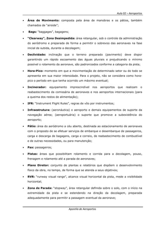 Aula 02 – Aeroportos
Apostila de Aeroportos
• Área de Movimento: composta pela área de manobras e os pátios, também
chamados de “airside”;
• Bags: “baggages”, bagagens;
• “Clearway”, Zona Desimpedida: área retangular, sob o controle da administração
do aeródromo e preparada de forma a permitir o sobrevoo das aeronaves na fase
inicial de subida, durante a decolagem;
• Declividade: inclinação que o terreno preparado (pavimento) deve dispor
garantindo um rápido escoamento das águas pluviais e prejudicando o mínimo
possível o rolamento da aeronave, são padronizados conforme a categoria da pista;
• Hora-Pico: momento em que a movimentação de determinado setor ou do todo se
apresenta em sua maior intensidade. Para o projeto, não se considera como hora-
pico o período em que tenha ocorrido um máximo eventual;
• Incinerador: equipamento imprescindível nos aeroportos que realizam o
reabastecimento da comissária de aeronaves e nos aeroportos internacionais (para
a queima dos restos de alimentação);
• IFR: “Instrument Flight Rules”, regras de vôo por instrumentos;
• Infraestrutura: (aeronáutica) o aeroporto e demais equipamentos de suporte da
navegação aérea; (aeroportuária) o suporte que promove a subexistência do
aeroporto;
• Pátio: área do aeródromo a céu aberto, destinada ao estacionamento de aeronaves
com o proposto de se efetuar serviços de embarque e desembarque de passageiros,
carga e descarga de bagagens, carga e correio, de reabastecimento de combustível
e de outras necessidades, ou para manutenção;
• Pax: passageiros;
• Pistas: áreas que possibilitam rolamento e corrida para a decolagem, pouso,
frenagem e rolamento até a parada de aeronaves;
• Plano Diretor: conjunto de plantas e relatórios que dispõem o desenvolvimento
físico da obra, no tempo, de forma que se atenda a seus objetivos;
• RVR: “runway visual range”, alcance visual horizontal da pista, mede a visibilidade
horizontal;
• Zona de Parada: “stopway”, área retangular definida sobre o solo, com o início na
extremidade da pista e se estendendo na direção da decolagem, preparada
adequadamente para permitir a passagem eventual da aeronave;
 