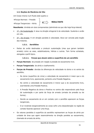 Aula 03 - Aeroportos
Apostila de Aeroportos
31
1.3. Noções de Mecânica de Vôo
Um Corpo imerso num fluido está sujeito a:
Forças Normais – Pressão
Forças Tangenciais – Atrito
Resultante: dividida em dois componentes (admitindo-se que não haja força lateral)
• 1ª - De Sustentação atua na direção ortogonal à da velocidade. Sustenta o avião
em vôo.
• 2ª - De Arrasto em direção paralela à velocidade. Deve ser vencida pela tração
dos motores.
1.3.1. Aerofólios
• Partes do avião destinadas a produzir sustentação (mas que geram também
arrasto) como as asas, estabilizadores, hélices e outras. Tem forma achatada,
alongada e perfil típico.
1.3.1.1. Forças que atuam sobre a superfície de um aerofólio
• Forças Normais: de pressão em reação à pressão do escoamento livre.
• Forças Tangenciais: de atrito e cisalhamento.
• Forças de Pressão: devidas às diferenças de velocidade no dorso e no ventre do
aerofólio.
o No dorso (superfície de cima) a velocidade de escoamento é maior que a do
escoamento livre, aparecendo, portanto uma Pressão Negativa.
o No ventre a velocidade de escoamento é menor que a do escoamento livre,
acarretando uma Pressão Positiva.
o A Pressão Negativa do dorso e Positiva no ventre são responsáveis pela força
de sustentação e por parte da força de arrasto (arrasto de pressão ou de
forma).
o Devido ao escoamento do ar em contato com o aerofólio aparecem as forças
tangenciais.
o O ar incidindo tangencialmente ao corpo sofre uma desaceleração na região de
contato fazendo aparecer uma força.
• Os vetores paralelos à superfície do aerofólio representam as forças de atrito por
unidade de área que agem essencialmente na direção paralela ao escoamento,
chamado de arrasto de atrito.
RESULTANTERESULTANTERESULTANTERESULTANTE
 