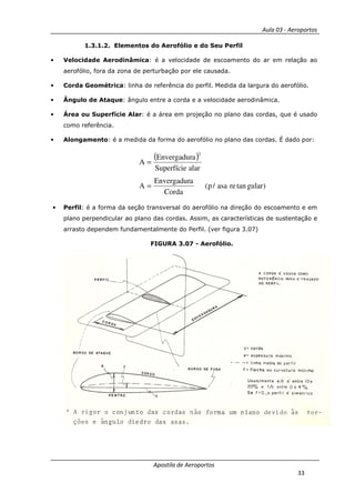 Aula 03 - Aeroportos
Apostila de Aeroportos
33
1.3.1.2. Elementos do Aerofólio e do Seu Perfil
• Velocidade Aerodinâmica: é a velocidade de escoamento do ar em relação ao
aerofólio, fora da zona de perturbação por ele causada.
• Corda Geométrica: linha de referência do perfil. Medida da largura do aerofólio.
• Ângulo de Ataque: ângulo entre a corda e a velocidade aerodinâmica.
• Área ou Superfície Alar: é a área em projeção no plano das cordas, que é usado
como referência.
• Alongamento: é a medida da forma do aerofólio no plano das cordas. É dado por:
( )
)gulartanreasa/p(
Corda
aEnvergadur
A
alarSuperfície
aEnvergadur
A
2
=
=
• Perfil: é a forma da seção transversal do aerofólio na direção do escoamento e em
plano perpendicular ao plano das cordas. Assim, as características de sustentação e
arrasto dependem fundamentalmente do Perfil. (ver figura 3.07)
FIGURA 3.07 - Aerofólio.
 