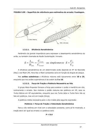 Aula 03 - Aeroportos
Apostila de Aeroportos
37
FIGURA 3.09 – Superfície de referência para estimativa do arrasto: Fuselagem.
1.3.2.1. Eficiência Aerodinâmica
Parâmetro de grande importância para expressar o desempenho aerodinâmico do
avião, ou também chamada de Razão Sustentação / Arrasto.
D
L
totalD
asaL
total
asa
C
C
Etesimplesmenou
C
C
D
L
E ===
,
,
A eficiência aerodinâmica de um determinado avião depende do N° de Reynolds
(Rey) e de Mash (M). Para Rey e Mash constantes será em função do ângulo de ataque.
Nos aviões subsônicos a eficiência máxima está tipicamente entre 10 e 25,
enquanto que nos aviões supersônicos é da ordem de 5 a 10.
1.3.2.2. Força de Tração e Potência Necessária ao Vôo
O grupo Moto-Propulsor fornece a força para acelerar o avião e mantê-lo em vôo,
contrariando o arrasto. Nos motores o pistão costuma dar potência em HP, para os
Turbo-Hélices em HP equivalentes, enquanto que nos Turbo-Jatos e Turbo-Fans não se
fala em potência, mas sim em tração (força).
A potência média necessária para o vôo é dada pela seguinte expressão:
Potência = Força de Tração x Velocidade Aerodinâmica
Para o vôo retilíneo em nível com a velocidade constante, como já foi mostrado, a
tração deve ser igual ao arrasto e a potência será:
P = D.V
 