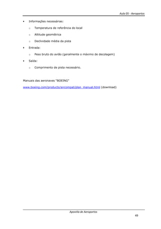 Aula 05 - Aeroportos
Apostila de Aeroportos
49
• Informações necessárias:
o Temperatura de referência do local
o Altitude geométrica
o Declividade média da pista
• Entrada:
o Peso bruto do avião (geralmente o máximo de decolagem)
• Saída:
o Comprimento de pista necessário.
Manuais das aeronaves “BOEING”
www.boeing.com/products/aircompat/plan_manual.html (download)
 