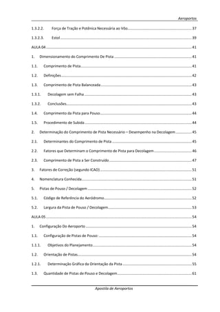 Aeroportos
Apostila de Aeroportos
1.3.2.2. Força de Tração e Potênica Necessária ao Vôo...............................................................37
1.3.2.3. Estol.................................................................................................................................39
AULA 04...............................................................................................................................................41
1. Dimensionamento do Comprimento De Pista ............................................................................41
1.1. Comprimento de Pista.............................................................................................................41
1.2. Definições................................................................................................................................42
1.3. Comprimento de Pista Balanceada.........................................................................................43
1.3.1. Decolagem sem Falha .........................................................................................................43
1.3.2. Conclusões...........................................................................................................................43
1.4. Comprimento da Pista para Pouso..........................................................................................44
1.5. Procedimento de Subida.........................................................................................................44
2. Determinação do Comprimento de Pista Necessário – Desempenho na Decolagem................45
2.1. Determinantes do Comprimento de Pista ..............................................................................45
2.2. Fatores que Determinam o Comprimento de Pista para Decolagem.....................................46
2.3. Comprimento de Pista a Ser Construído.................................................................................47
3. Fatores de Correção (segundo ICAO)..........................................................................................51
4. Nomenclatura Conhecida............................................................................................................51
5. Pistas de Pouso / Decolagem ......................................................................................................52
5.1. Código de Referência do Aeródromo......................................................................................52
5.2. Largura da Pista de Pouso / Decolagem..................................................................................53
AULA 05...............................................................................................................................................54
1. Configuração Do Aeroporto ........................................................................................................54
1.1. Configuração de Pistas de Pouso: ...........................................................................................54
1.1.1. Objetivos do Planejamento.................................................................................................54
1.2. Orientação de Pistas................................................................................................................54
1.2.1. Determinação Gráfica da Orientação da Pista....................................................................55
1.3. Quantidade de Pistas de Pouso e Decolagem.........................................................................61
 