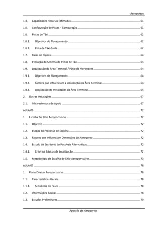 Aeroportos
Apostila de Aeroportos
1.4. Capacidades Horárias Estimadas.............................................................................................61
1.5. Configuração de Pistas – Comparação....................................................................................61
1.6. Pistas de Táxi...........................................................................................................................62
1.6.1. Objetivos do Planejamento.................................................................................................62
1.6.2. Pista de Táxi-Saída...............................................................................................................62
1.7. Baias de Espera........................................................................................................................64
1.8. Evolução do Sistema de Pistas de Táxi....................................................................................64
1.9. Localização da Área Terminal / Pátio de Aeronaves...............................................................64
1.9.1. Objetivos de Planejamento.................................................................................................64
1.9.2. Fatores que influenciam a localização da Área Terminal....................................................64
1.9.3. Localização de Instalações da Área Terminal......................................................................65
2. Outras Instalações.......................................................................................................................67
2.1. Infra-estrutura de Apoio .........................................................................................................67
AULA 06...............................................................................................................................................72
1. Escolha De Sítio Aeroportuário ...................................................................................................72
1.1. Objetivo...................................................................................................................................72
1.2. Etapas do Processo de Escolha ...............................................................................................72
1.3. Fatores que Influenciam Dimensões do Aeroporto................................................................72
1.4. Estudo de Escritório de Possíveis Alternativas........................................................................72
1.4.1. Critérios Básicos de Localização..........................................................................................72
1.5. Metodologia de Escolha de Sítio Aeroportuário.....................................................................73
AULA 07...............................................................................................................................................78
1. Plano Diretor Aeroportuário .......................................................................................................78
1.1. Características Gerais..............................................................................................................78
1.1.1. Seqüência de Fases .............................................................................................................78
1.2. Informações Básicas................................................................................................................78
1.3. Estudos Preliminares...............................................................................................................79
 
