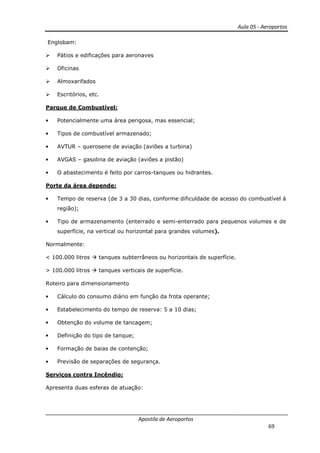 Aula 05 - Aeroportos
Apostila de Aeroportos
69
Englobam:
Pátios e edificações para aeronaves
Oficinas
Almoxarifados
Escritórios, etc.
Parque de Combustível:
• Potencialmente uma área perigosa, mas essencial;
• Tipos de combustível armazenado;
• AVTUR – querosene de aviação (aviões a turbina)
• AVGAS – gasolina de aviação (aviões a pistão)
• O abastecimento é feito por carros-tanques ou hidrantes.
Porte da área depende:
• Tempo de reserva (de 3 a 30 dias, conforme dificuldade de acesso do combustível à
região);
• Tipo de armazenamento (enterrado e semi-enterrado para pequenos volumes e de
superfície, na vertical ou horizontal para grandes volumes).
Normalmente:
< 100.000 litros tanques subterrâneos ou horizontais de superfície.
> 100.000 litros tanques verticais de superfície.
Roteiro para dimensionamento
• Cálculo do consumo diário em função da frota operante;
• Estabelecimento do tempo de reserva: 5 a 10 dias;
• Obtenção do volume de tancagem;
• Definição do tipo de tanque;
• Formação de baias de contenção;
• Previsão de separações de segurança.
Serviços contra Incêndio:
Apresenta duas esferas de atuação:
 