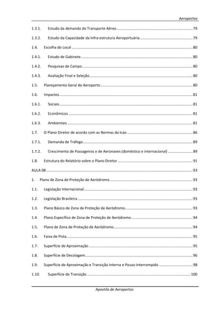 Aeroportos
Apostila de Aeroportos
1.3.1. Estudo da demanda do Transporte Aéreo..........................................................................79
1.3.2. Estudo da Capacidade da Infra-estrutura Aeroportuária....................................................79
1.4. Escolha do Local ......................................................................................................................80
1.4.1. Estudo de Gabinete.............................................................................................................80
1.4.2. Pesquisas de Campo............................................................................................................80
1.4.3. Avaliação Final e Seleção.....................................................................................................80
1.5. Planejamento Geral do Aeroporto..........................................................................................80
1.6. Impactos..................................................................................................................................81
1.6.1. Sociais..................................................................................................................................81
1.6.2. Econômicos .........................................................................................................................81
1.6.3. Ambientais ..........................................................................................................................81
1.7. O Plano Diretor de acordo com as Normas da Icao................................................................86
1.7.1. Demanda de Tráfego...........................................................................................................89
1.7.2. Crescimento de Passageiros e de Aeronaves (doméstico e internacional) ........................89
1.8. Estrutura do Relatório sobre o Plano Diretor .........................................................................91
AULA 08...............................................................................................................................................93
1. Plano de Zona de Proteção de Aeródromo.................................................................................93
1.1. Legislação Internacional..........................................................................................................93
1.2. Legislação Brasileira ................................................................................................................93
1.3. Plano Básico de Zona de Proteção de Aeródromo..................................................................93
1.4. Plano Específico de Zona de Proteção de Aeródromo............................................................94
1.5. Plano de Zona de Proteção de Aeródromo.............................................................................94
1.6. Faixa de Pista...........................................................................................................................95
1.7. Superfície de Aproximação .....................................................................................................95
1.8. Superfície de Decolagem.........................................................................................................96
1.9. Superfície de Aproximação e Transição Interna e Pouso Interrompido.................................98
1.10. Superfície de Transição .....................................................................................................100
 
